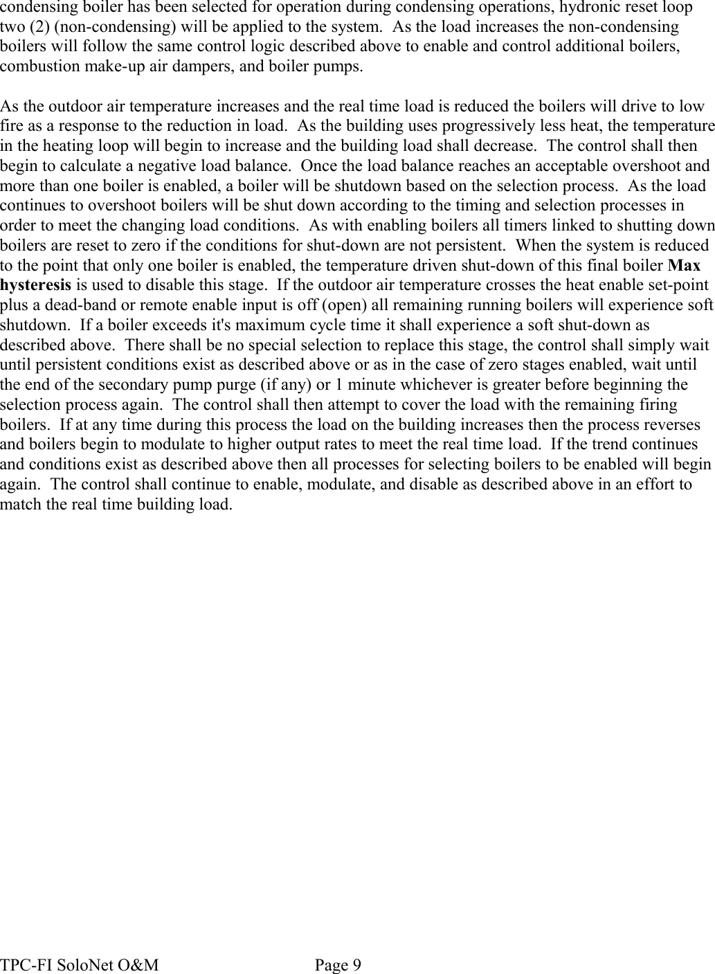 condensing boiler has been selected for operation during condensing operations, hydronic reset loop two (2) (non-condensing) will be applied to the system.  As the load increases the non-condensing boilers will follow the same control logic described above to enable and control additional boilers, combustion make-up air dampers, and boiler pumps.As the outdoor air temperature increases and the real time load is reduced the boilers will drive to low fire as a response to the reduction in load.  As the building uses progressively less heat, the temperature in the heating loop will begin to increase and the building load shall decrease.  The control shall then begin to calculate a negative load balance.  Once the load balance reaches an acceptable overshoot and more than one boiler is enabled, a boiler will be shutdown based on the selection process.  As the load continues to overshoot boilers will be shut down according to the timing and selection processes in order to meet the changing load conditions.  As with enabling boilers all timers linked to shutting down boilers are reset to zero if the conditions for shut-down are not persistent.  When the system is reduced to the point that only one boiler is enabled, the temperature driven shut-down of this final boiler Max hysteresis is used to disable this stage.  If the outdoor air temperature crosses the heat enable set-point plus a dead-band or remote enable input is off (open) all remaining running boilers will experience soft shutdown.  If a boiler exceeds it&apos;s maximum cycle time it shall experience a soft shut-down as described above.  There shall be no special selection to replace this stage, the control shall simply wait until persistent conditions exist as described above or as in the case of zero stages enabled, wait until the end of the secondary pump purge (if any) or 1 minute whichever is greater before beginning the selection process again.  The control shall then attempt to cover the load with the remaining firing boilers.  If at any time during this process the load on the building increases then the process reverses and boilers begin to modulate to higher output rates to meet the real time load.  If the trend continues and conditions exist as described above then all processes for selecting boilers to be enabled will begin again.  The control shall continue to enable, modulate, and disable as described above in an effort to match the real time building load.  TPC-FI SoloNet O&amp;M                                    Page 9