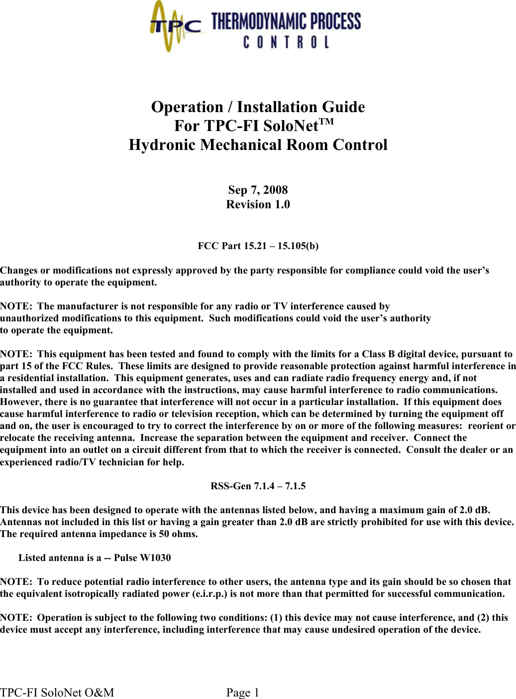Operation / Installation GuideFor TPC-FI SoloNetTM  Hydronic Mechanical Room ControlSep 7, 2008Revision 1.0FCC Part 15.21 – 15.105(b)Changes or modifications not expressly approved by the party responsible for compliance could void the user’sauthority to operate the equipment.NOTE: The manufacturer is not responsible for any radio or TV interference caused byunauthorized modifications to this equipment.  Such modifications could void the user’s authorityto operate the equipment.NOTE: This equipment has been tested and found to comply with the limits for a Class B digital device, pursuant to part 15 of the FCC Rules.  These limits are designed to provide reasonable protection against harmful interference in a residential installation.  This equipment generates, uses and can radiate radio frequency energy and, if not installed and used in accordance with the instructions, may cause harmful interference to radio communications. However, there is no guarantee that interference will not occur in a particular installation.  If this equipment does cause harmful interference to radio or television reception, which can be determined by turning the equipment off and on, the user is encouraged to try to correct the interference by on or more of the following measures:  reorient or relocate the receiving antenna.  Increase the separation between the equipment and receiver.  Connect the equipment into an outlet on a circuit different from that to which the receiver is connected.  Consult the dealer or an experienced radio/TV technician for help.RSS-Gen 7.1.4 – 7.1.5This device has been designed to operate with the antennas listed below, and having a maximum gain of 2.0 dB. Antennas not included in this list or having a gain greater than 2.0 dB are strictly prohibited for use with this device. The required antenna impedance is 50 ohms. Listed antenna is a -- Pulse W1030NOTE: To reduce potential radio interference to other users, the antenna type and its gain should be so chosen that the equivalent isotropically radiated power (e.i.r.p.) is not more than that permitted for successful communication.NOTE: Operation is subject to the following two conditions: (1) this device may not cause interference, and (2) this device must accept any interference, including interference that may cause undesired operation of the device.TPC-FI SoloNet O&amp;M                                    Page 1