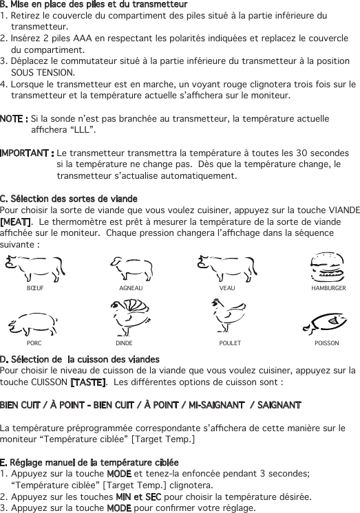 B. Mise en place des piles et du transmetteur1. Retirez le couvercle du compartiment des piles situé à la partie inférieure du    transmetteur.2. Insérez 2 piles AAA en respectant les polarités indiquées et replacez le couvercle    du compartiment.3. Déplacez le commutateur situé à la partie inférieure du transmetteur à la position    SOUS TENSION.4. Lorsque le transmetteur est en marche, un voyant rouge clignotera trois fois sur le   transmetteuretlatempératureactuelles’acherasurlemoniteur.NOTE : Si la sonde n’est pas branchée au transmetteur, la température actuelle   achera“LLL”.IMPORTANT : Le transmetteur transmettra la température à toutes les 30 secondes        si la température ne change pas.  Dès que la température change, le        transmetteur s’actualise automatiquement.C. Sélection des sortes de viandePour choisir la sorte de viande que vous voulez cuisiner, appuyez sur la touche VIANDE [MEAT].  Le thermomètre est prêt à mesurer la température de la sorte de viande achéesurlemoniteur.Chaquepressionchangeral’achagedanslaséquencesuivante : D. Sélection de  la cuisson des viandesPour choisir le niveau de cuisson de la viande que vous voulez cuisiner, appuyez sur la touche CUISSON [TASTE].Lesdiérentesoptionsdecuissonsont:BIEN CUIT / À POINT - BIEN CUIT / À POINT / MI-SAIGNANT  / SAIGNANTLatempératurepréprogramméecorrespondantes’acheradecettemanièresurlemoniteur “Température ciblée” [Target Temp.]E. Réglage manuel de la température ciblée 1. Appuyez sur la touche MODE et tenez-la enfoncée pendant 3 secondes;    “Température ciblée” [Target Temp.] clignotera.2. Appuyez sur les touches MIN et SEC pour choisir la température désirée.3. Appuyez sur la touche MODEpourconrmervotreréglage.BŒUF AGNEAU VEAU HAMBURGER PORC DINDE POULET POISSON