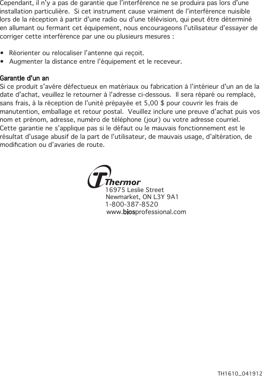 Cependant, il n’y a pas de garantie que l’interférence ne se produira pas lors d’une installation particulière.  Si cet instrument cause vraiment de l’interférence nuisible lors de la réception à partir d’une radio ou d’une télévision, qui peut être déterminé en allumant ou fermant cet équipement, nous encourageons l’utilisateur d’essayer de corriger cette interférence par une ou plusieurs mesures :• Réorienterourelocaliserl’antennequireçoit.• Augmenterladistanceentrel’équipementetlereceveur.Garantie d’un anSi ce produit s’avère défectueux en matériaux ou fabrication à l’intérieur d’un an de la date d’achat, veuillez le retourner à l’adresse ci-dessous.  Il sera réparé ou remplacé, sans frais, à la réception de l’unité prépayée et 5,00 $ pour couvrir les frais de manutention, emballage et retour postal.  Veuillez inclure une preuve d’achat puis vos nom et prénom, adresse, numéro de téléphone (jour) ou votre adresse courriel.Cette garantie ne s’applique pas si le défaut ou le mauvais fonctionnement est le résultat d’usage abusif de la part de l’utilisateur, de mauvais usage, d’altération, de modicationoud’avariesderoute.16975 Leslie Street Newmarket, ON L3Y 9A11-800-387-8520 www.biosprofessional.comTH1610_041912