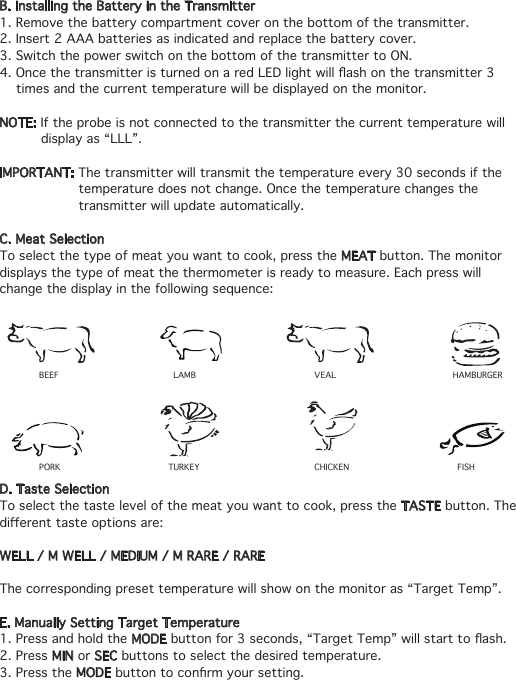 B. Installing the Battery in the Transmitter1. Remove the battery compartment cover on the bottom of the transmitter.2. Insert 2 AAA batteries as indicated and replace the battery cover.3. Switch the power switch on the bottom of the transmitter to ON.4.OncethetransmitteristurnedonaredLEDlightwillashonthetransmitter3     times and the current temperature will be displayed on the monitor.NOTE: If the probe is not connected to the transmitter the current temperature will    display as “LLL”.IMPORTANT: The transmitter will transmit the temperature every 30 seconds if the    temperature does not change. Once the temperature changes the    transmitter will update automatically.C. Meat SelectionTo select the type of meat you want to cook, press the MEAT button. The monitor displays the type of meat the thermometer is ready to measure. Each press will change the display in the following sequence:D. Taste SelectionTo select the taste level of the meat you want to cook, press the TASTE button. The dierenttasteoptionsare:WELL / M WELL / MEDIUM / M RARE / RAREThe corresponding preset temperature will show on the monitor as “Target Temp”.E. Manually Setting Target Temperature1. Press and hold the MODEbuttonfor3seconds,“TargetTemp”willstarttoash.2. Press MIN or SEC buttons to select the desired temperature.3. Press the MODEbuttontoconrmyoursetting.BEEF LAMB VEAL HAMBURGERPORK TURKEY CHICKEN FISH