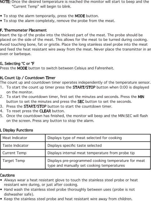 NOTE: Once the desired temperature is reached the monitor will start to beep and the    “Current Temp” will begin to blink. •Tostopthealarmtemporarily,presstheMODE button.•Tostopthealarmcompletely,removetheprobefromthemeat.F. Thermometer PlacementInsert the tip of the probe into the thickest part of the meat. The probe should be placed on the side of the meat. This allows for the meat to be turned during cooking.Avoid touching bone, fat or gristle. Place the long stainless steel probe into the meat and feed the heat resistant wire away from the meat. Never place the transmitter in an oven or barbeque. G. Selecting °C or °FPress the MODE button to switch between Celsius and Fahrenheit.H. Count Up / Countdown TimerThe count up and countdown timer operates independently of the temperature sensor.1.  To start the count up timer press the START/STOP button when 0:00 is displayed    on the monitor.2. Tostartthecountdowntimer,rstsettheminutesandseconds.PresstheMIN      button to set the minutes and press the SEC button to set the seconds.3.  Press the START/STOP button to start the countdown timer.4.  To reset press the CLEAR button.5. Oncethecountdownhasnished,themonitorwillbeepandtheMIN:SECwillash   on the screen. Press any button to stop the alarm.I. Display FunctionsMeat Indicator Displays type of meat selected for cookingTaste Indicator DisplaysspecictasteselectedCurrent Temp Displays internal meat temperature from probe tipTarget Temp Displays pre-programmed cooking temperature for meat type and manually set cooking temperaturesCautions• Alwayswearaheatresistantglovetotouchthestainlesssteelprobeorheat   resistant wire during, or just after cooking.• Handwashthestainlesssteelprobethoroughlybetweenuses(probeisnot   dishwasher safe).• Keepthestainlesssteelprobeandheatresistantwireawayfromchildren. 