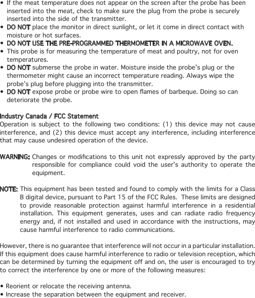 • Ifthemeattemperaturedoesnotappearonthescreenaftertheprobehasbeen   inserted into the meat, check to make sure the plug from the probe is securely    inserted into the side of the transmitter.• DO NOT place the monitor in direct sunlight, or let it come in direct contact with   moisture or hot surfaces.• DO NOT USE THE PRE-PROGRAMMED THERMOMETER IN A MICROWAVE OVEN.• Thisprobeisformeasuringthetemperatureofmeatandpoultry,notforoven  temperatures.• DO NOT submerse the probe in water. Moisture inside the probe’s plug or the    thermometer might cause an incorrect temperature reading. Always wipe the    probe’s plug before plugging into the transmitter.• DO NOTexposeprobeorprobewiretoopenamesofbarbeque.Doingsocan   deteriorate the probe.Industry Canada / FCC StatementOperation is subject to the following two conditions: (1) this device may not cause interference, and (2) this device must accept any interference, including interference that may cause undesired operation of the device.WARNING:Changesormodicationstothisunitnotexpresslyapprovedbytheparty   responsible for compliance could void the user’s authority to operate the   equipment.NOTE: This equipment has been tested and found to comply with the limits for a Class    B digital device, pursuant to Part 15 of the FCC Rules.  These limits are designed    to provide reasonable protection against harmful interference in a residential    installation. This equipment generates, uses and can radiate radio frequency    energy and, if not installed and used in accordance with the instructions, may    cause harmful interference to radio communications.However, there is no guarantee that interference will not occur in a particular installation.  If this equipment does cause harmful interference to radio or television reception, which canbedeterminedbyturningtheequipmentoandon,theuserisencouragedtotryto correct the interference by one or more of the following measures:•Reorientorrelocatethereceivingantenna.•Increasetheseparationbetweentheequipmentandreceiver.