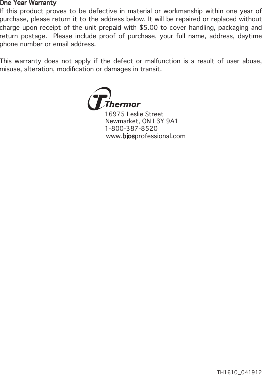 One Year WarrantyIf this product proves to be defective in material or workmanship within one year of purchase, please return it to the address below. It will be repaired or replaced without charge upon receipt of the unit prepaid with $5.00 to cover handling, packaging and return postage.  Please include proof of purchase, your full name, address, daytime phone number or email address.This warranty does not apply if the defect or malfunction is a result of user abuse, misuse,alteration,modicationordamagesintransit.16975 Leslie Street Newmarket, ON L3Y 9A11-800-387-8520 www.biosprofessional.comTH1610_041912