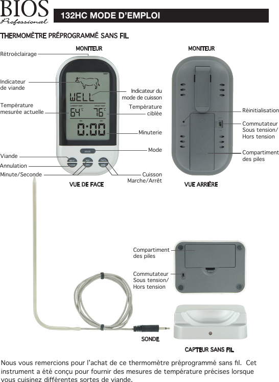 132HC MODE D’EMPLOITHERMOMÈTRE PRÉPROGRAMMÉ SANS FILIndicateur de viande Indicateur du mode de cuissonTempérature mesurée actuelle Température cibléeMinuterieMode ViandeMinute/Seconde Cuisson Marche/ArrêtRétroéclairageRéinitialisationCommutateur Sous tension/Hors tensionCommutateur Sous tension/Hors tensionCAPTEUR SANS FILSONDEMONITEURNousvousremercionspourl’achatdecethermomètrepréprogrammésansl.Cetinstrument a été conçu pour fournir des mesures de température précises lorsque vouscuisinezdiérentessortesdeviande.VUE DE FACE VUE ARRIÈRECompartiment des pilesCompartiment des pilesAnnulationMONITEUR