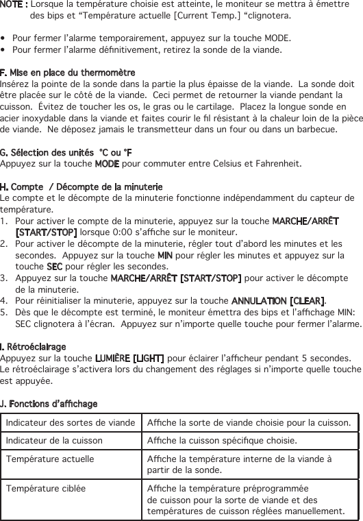 NOTE : Lorsque la température choisie est atteinte, le moniteur se mettra à émettre     des bips et “Température actuelle [Current Temp.] “clignotera.• Pourfermerl’alarmetemporairement,appuyezsurlatoucheMODE.• Pourfermerl’alarmedénitivement,retirezlasondedelaviande.F. Mise en place du thermomètreInsérez la pointe de la sonde dans la partie la plus épaisse de la viande.  La sonde doit être placée sur le côté de la viande.  Ceci permet de retourner la viande pendant la cuisson.  Évitez de toucher les os, le gras ou le cartilage.  Placez la longue sonde en acierinoxydabledanslaviandeetfaitescourirlelrésistantàlachaleurloindelapiècede viande.  Ne déposez jamais le transmetteur dans un four ou dans un barbecue.G. Sélection des unités  °C ou °FAppuyez sur la touche MODE pour commuter entre Celsius et Fahrenheit.H. Compte  / Décompte de la minuterieLe compte et le décompte de la minuterie fonctionne indépendamment du capteur de température.1.  Pour activer le compte de la minuterie, appuyez sur la touche MARCHE/ARRÊT    [START/STOP]lorsque0:00s’achesurlemoniteur.2.   Pour activer le décompte de la minuterie, régler tout d’abord les minutes et les    secondes.  Appuyez sur la touche MIN pour régler les minutes et appuyez sur la   touche SEC pour régler les secondes.3.  Appuyez sur la touche MARCHE/ARRÊT [START/STOP] pour activer le décompte    de la minuterie.4.  Pour réinitialiser la minuterie, appuyez sur la touche ANNULATION [CLEAR].5. Dèsqueledécompteestterminé,lemoniteurémettradesbipsetl’achageMIN:   SEC clignotera à l’écran.  Appuyez sur n’importe quelle touche pour fermer l’alarme.I. RétroéclairageAppuyez sur la touche LUMIÈRE [LIGHT]pouréclairerl’acheurpendant5secondes.Le rétroéclairage s’activera lors du changement des réglages si n’importe quelle touche est appuyée.J.Fonctionsd’achageIndicateur des sortes de viande Achelasortedeviandechoisiepourlacuisson.Indicateur de la cuisson Achelacuissonspéciquechoisie.Température actuelle Achelatempératureinternedelaviandeàpartir de la sonde.Température ciblée Achelatempératurepréprogramméede cuisson pour la sorte de viande et des températures de cuisson réglées manuellement.
