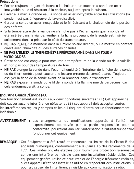 Précautions• Portertoujoursungantrésistantàlachaleurpourtoucherlasondeenacierinoxydableoulelrésistantàlachaleur,oujusteaprèslacuisson.• Laveràlamainàgrandeeaulasondeenacierinoxydableentrelesutilisations(lasonde n’est pas à l’épreuve du lave-vaisselle).• Garderlasondeenacierinoxydableetlelrésistantàlachaleurloindelaportéedes enfants.• Silatempératuredelaviandenes’achepasàl’écranaprèsquelasondeaitétéinséréedanslaviande,vériersilacheprovenantdelasondeestinséréesolidement dans la prise sur le côté du transmetteur.• NE PAS PLACER le moniteur dans la lumière solaire directe, ou le mettre en contact direct avec l’humidité ou des surfaces chaudes.• NE PAS UTILISER LE THERMOMÈTRE PRÉPROGRAMMÉ DANS UN FOUR À   MICRO-ONDES.• Cettesondeestconçuepourmesurerlatempératuredelaviandeoudelavolailleet non pas pour des températures de four.• NE PASplongerlasondedansl’eau.L’humiditéàl’intérieurdelachedelasondeou du thermomètre peut causer une lecture erronée de température.  Toujours essuyerlachedelasondeavantdelabrancherdansletransmetteur.• NE PASexposerlasondeouleldelasondeàlaammenuedebarbecues;carcela endommagerait la sonde.IIndustrie Canada /Énoncé FCC Son fonctionnement est soumis aux deux conditions suivantes : (1) Cet appareil ne doit causer aucune interférence néfaste, et (2) cet appareil doit accepter toutes les interférences reçues y compris celles qui risquent d’entraîner un fonctionnement indésirable.AVERTISSEMENT : Les changements ou modications apportés à l’unité nonexpressément approuvée par la partie responsable pour la conformité  pourraient annuler l’autorisation à l’utilisateur de faire fonctionner cet équipement. REMARQUE : Cet équipement a été testé et rencontre les limites de la Classe B des appareils numériques, conformément à la Clause 15 des règlements de la FCC.  Ces limites ont été établies pour fournir une protection raisonnable contre une interférence nuisible dans une installation résidentielle.  Cet équipement génère, utilise et peut irradier de l’énergie fréquence radio et, si cet appareil n’est pas installé et utilisé en respectant ces instructions, il pourrait causer de l’interférence nuisible aux communications radio.