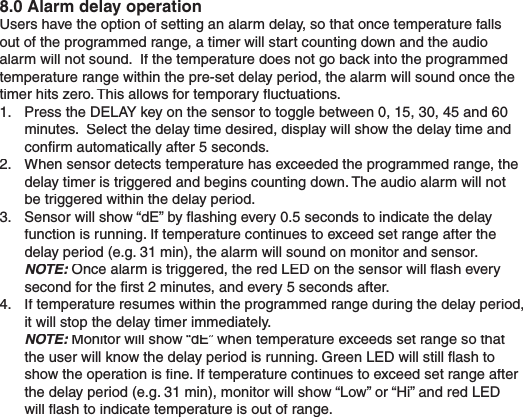 8.0 Alarm delay operationUsers have the option of setting an alarm delay, so that once temperature falls out of the programmed range, a timer will start counting down and the audio alarm will not sound.  If the temperature does not go back into the programmed temperature range within the pre-set delay period, the alarm will sound once the timer hits zero. This allows for temporary ﬂ uctuations.1.  Press the DELAY key on the sensor to toggle between 0, 15, 30, 45 and 60 minutes.  Select the delay time desired, display will show the delay time and conﬁ rm automatically after 5 seconds.  2.  When sensor detects temperature has exceeded the programmed range, the delay timer is triggered and begins counting down. The audio alarm will not be triggered within the delay period. 3.  Sensor will show “dE” by ﬂ ashing every 0.5 seconds to indicate the delay function is running. If temperature continues to exceed set range after the delay period (e.g. 31 min), the alarm will sound on monitor and sensor. NOTE: Once alarm is triggered, the red LED on the sensor will ﬂ ash every NOTE: Once alarm is triggered, the red LED on the sensor will ﬂ ash every NOTE:second for the ﬁ rst 2 minutes, and every 5 seconds after.4.  If temperature resumes within the programmed range during the delay period, it will stop the delay timer immediately. NOTE: Monitor will show “dE” when temperature exceeds set range so that NOTE: Monitor will show “dE” when temperature exceeds set range so that NOTE:the user will know the delay period is running. Green LED will still ﬂ ash to show the operation is ﬁ ne. If temperature continues to exceed set range after the delay period (e.g. 31 min), monitor will show “Low” or “Hi” and red LED will ﬂ ash to indicate temperature is out of range.