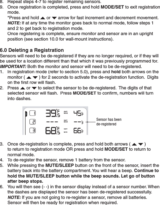 8.  Repeat steps 4-7 to register remaining sensors.9.  Once registration is completed, press and hold MODE/SET to exit registration mode.  *Press and hold  or  arrow for fast increment and decrement movement.NOTE: If at any time the monitor goes back to normal mode, follow steps 1 and 2 to get back to registration mode.  Once registering is complete, ensure monitor and sensor are in an upright position (see section 10.0 for wall-mount instructions).6.0 Deleting a RegistrationSensors will need to be de-registered if they are no longer required, or if they will be used for a location different than that which it was previously programmed for.IMPORTANT:Both the monitor and sensor will need to be de-registered.1.  In registration mode (refer to section 5.0), press and hold both arrows on the monitor (  ) for 2 seconds to activate the de-registration function.  Digits on the ﬁ rst row will ﬂ ash.2.  Press  or  to select the sensor to be de-registered.  The digits of that selected sensor will ﬂ ash.  Press MODE/SET to conﬁ rm, numbers will turn into dashes.Sensor has been de-registered3.  Once de-registration is complete, press and hold both arrows (  ) to return to registration mode OR press and hold MODE/SET to return to normal mode.4.  To de-register the sensor, remove 1 battery from the sensor.5.  While pressing the MUTE/SLEEP button on the front of the sensor, insert the battery back into the battery compartment. You will hear a beep. Continue to hold the MUTE/SLEEP button while the beep sounds. Let go of button after beep stops.6.  You will then see (- -) in the sensor display instead of a sensor number. When the dashes are displayed the sensor has been de-registered successfully. NOTE:If you are not going to re-register a sensor, remove all batteries. Sensor will then be ready for registration when required.