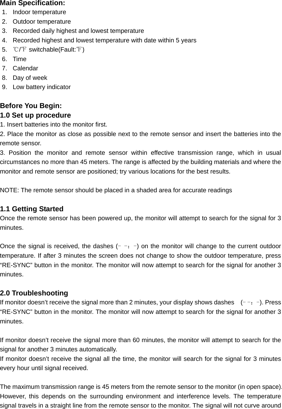 Main Specification: 1. Indoor temperature 2. Outdoor temperature 3.  Recorded daily highest and lowest temperature 4.  Recorded highest and lowest temperature with date within 5 years 5.  ℃/℉ switchable(Fault:℉) 6. Time 7. Calendar 8.  Day of week 9.  Low battery indicator  Before You Begin: 1.0 Set up procedure 1. Insert batteries into the monitor first. 2. Place the monitor as close as possible next to the remote sensor and insert the batteries into the remote sensor. 3. Position the monitor and remote sensor within effective transmission range, which in usual circumstances no more than 45 meters. The range is affected by the building materials and where the monitor and remote sensor are positioned; try various locations for the best results.    NOTE: The remote sensor should be placed in a shaded area for accurate readings  1.1 Getting Started Once the remote sensor has been powered up, the monitor will attempt to search for the signal for 3 minutes.  Once the signal is received, the dashes (- -：-) on the monitor will change to the current outdoor temperature. If after 3 minutes the screen does not change to show the outdoor temperature, press “RE-SYNC” button in the monitor. The monitor will now attempt to search for the signal for another 3 minutes.  2.0 Troubleshooting If monitor doesn’t receive the signal more than 2 minutes, your display shows dashes    (- -：-). Press “RE-SYNC” button in the monitor. The monitor will now attempt to search for the signal for another 3 minutes.  If monitor doesn’t receive the signal more than 60 minutes, the monitor will attempt to search for the signal for another 3 minutes automatically. If monitor doesn’t receive the signal all the time, the monitor will search for the signal for 3 minutes every hour until signal received.  The maximum transmission range is 45 meters from the remote sensor to the monitor (in open space). However, this depends on the surrounding environment and interference levels. The temperature signal travels in a straight line from the remote sensor to the monitor. The signal will not curve around 