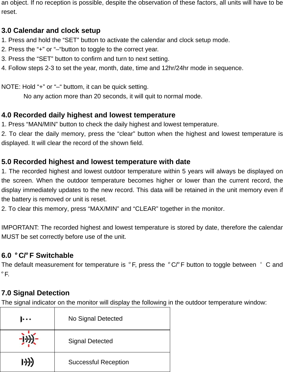 an object. If no reception is possible, despite the observation of these factors, all units will have to be reset.  3.0 Calendar and clock setup 1. Press and hold the “SET” button to activate the calendar and clock setup mode. 2. Press the “+” or “–“button to toggle to the correct year. 3. Press the “SET” button to confirm and turn to next setting. 4. Follow steps 2-3 to set the year, month, date, time and 12hr/24hr mode in sequence.  NOTE: Hold “+” or “–“ buttom, it can be quick setting.               No any action more than 20 seconds, it will quit to normal mode.  4.0 Recorded daily highest and lowest temperature 1. Press “MAN/MIN” button to check the daily highest and lowest temperature. 2. To clear the daily memory, press the “clear” button when the highest and lowest temperature is displayed. It will clear the record of the shown field.  5.0 Recorded highest and lowest temperature with date 1. The recorded highest and lowest outdoor temperature within 5 years will always be displayed on the screen. When the outdoor temperature becomes higher or lower than the current record, the display immediately updates to the new record. This data will be retained in the unit memory even if the battery is removed or unit is reset. 2. To clear this memory, press “MAX/MIN” and “CLEAR” together in the monitor.  IMPORTANT: The recorded highest and lowest temperature is stored by date, therefore the calendar MUST be set correctly before use of the unit.  6.0  ºC/ºF Switchable The default measurement for temperature is  ºF, press the  ºC/ºF button to toggle between  °C and ºF.  7.0 Signal Detection The signal indicator on the monitor will display the following in the outdoor temperature window:  No Signal Detected  Signal Detected  Successful Reception     