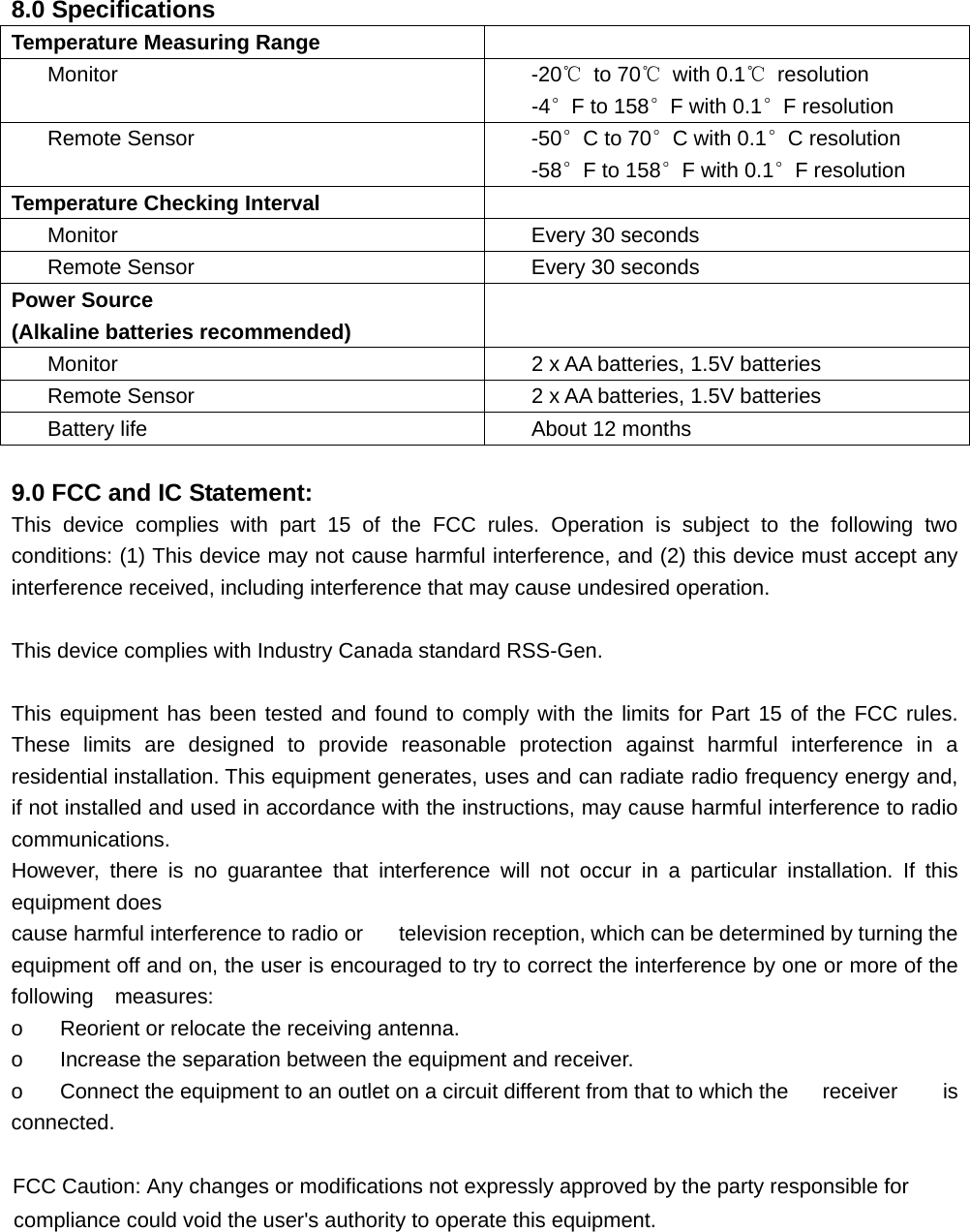  8.0 Specifications Temperature Measuring Range  Monitor  -20℃ to 70℃ with 0.1℃ resolution -4°F to 158°F with 0.1°F resolution Remote Sensor  -50°C to 70°C with 0.1°C resolution -58°F to 158°F with 0.1°F resolution Temperature Checking Interval  Monitor  Every 30 seconds Remote Sensor  Every 30 seconds Power Source (Alkaline batteries recommended)  Monitor  2 x AA batteries, 1.5V batteries Remote Sensor  2 x AA batteries, 1.5V batteries Battery life About 12 months  9.0 FCC and IC Statement: This device complies with part 15 of the FCC rules. Operation is subject to the following two conditions: (1) This device may not cause harmful interference, and (2) this device must accept any interference received, including interference that may cause undesired operation.  This device complies with Industry Canada standard RSS-Gen.  This equipment has been tested and found to comply with the limits for Part 15 of the FCC rules. These limits are designed to provide reasonable protection against harmful interference in a residential installation. This equipment generates, uses and can radiate radio frequency energy and, if not installed and used in accordance with the instructions, may cause harmful interference to radio communications. However, there is no guarantee that interference will not occur in a particular installation. If this equipment does cause harmful interference to radio or  television reception, which can be determined by turning the equipment off and on, the user is encouraged to try to correct the interference by one or more of the following  measures: o    Reorient or relocate the receiving antenna. o    Increase the separation between the equipment and receiver. o    Connect the equipment to an outlet on a circuit different from that to which the  receiver  is connected.    )&amp;&amp;&amp;DXWLRQ$Q\FKDQJHVRUPRGLILFDWLRQVQRWH[SUHVVO\DSSURYHGE\WKHSDUW\UHVSRQVLEOHIRUFRPSOLDQFHFRXOGYRLGWKHXVHUVDXWKRULW\WRRSHUDWHWKLVHTXLSPHQW 