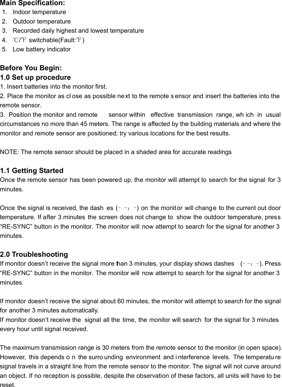 Main Specification: 1. Indoor temperature 2. Outdoor temperature 3.  Recorded daily highest and lowest temperature 4.  ℃/℉ switchable(Fault:℉) 5.  Low battery indicator  Before You Begin: 1.0 Set up procedure 1. Insert batteries into the monitor first. 2. Place the monitor as cl ose as possible next to the remote s ensor and insert the batteries into the remote sensor. 3. Position the monitor and remote  sensor within  effective transmission range, wh ich in usual circumstances no more than 45 meters. The range is affected by the building materials and where the monitor and remote sensor are positioned; try various locations for the best results.    NOTE: The remote sensor should be placed in a shaded area for accurate readings  1.1 Getting Started Once the remote sensor has been powered up, the monitor will attempt to search for the signal  for 3 minutes.  Once the signal is received, the dash es (- -：-) on the monitor will change to the current out door temperature. If after 3 minutes the screen does not change to  show the outdoor temperature, press “RE-SYNC” button in the monitor. The monitor will now attempt to search for the signal for another 3 minutes.  2.0 Troubleshooting If monitor doesn’t receive the signal more than 3 minutes, your display shows dashes    (- -：-). Press “RE-SYNC” button in the monitor. The monitor will now attempt to search for the signal for another 3 minutes.  If monitor doesn’t receive the signal about 60 minutes, the monitor will attempt to search for the signal for another 3 minutes automatically. If monitor doesn’t receive the  signal all the time, the monitor will search  for the signal for 3 minutes every hour until signal received.  The maximum transmission range is 30 meters from the remote sensor to the monitor (in open space). However, this depends o n the surro unding environment and i nterference levels. The temperatu re signal travels in a straight line from the remote sensor to the monitor. The signal will not curve around an object. If no reception is possible, despite the observation of these factors, all units will have to be reset.   