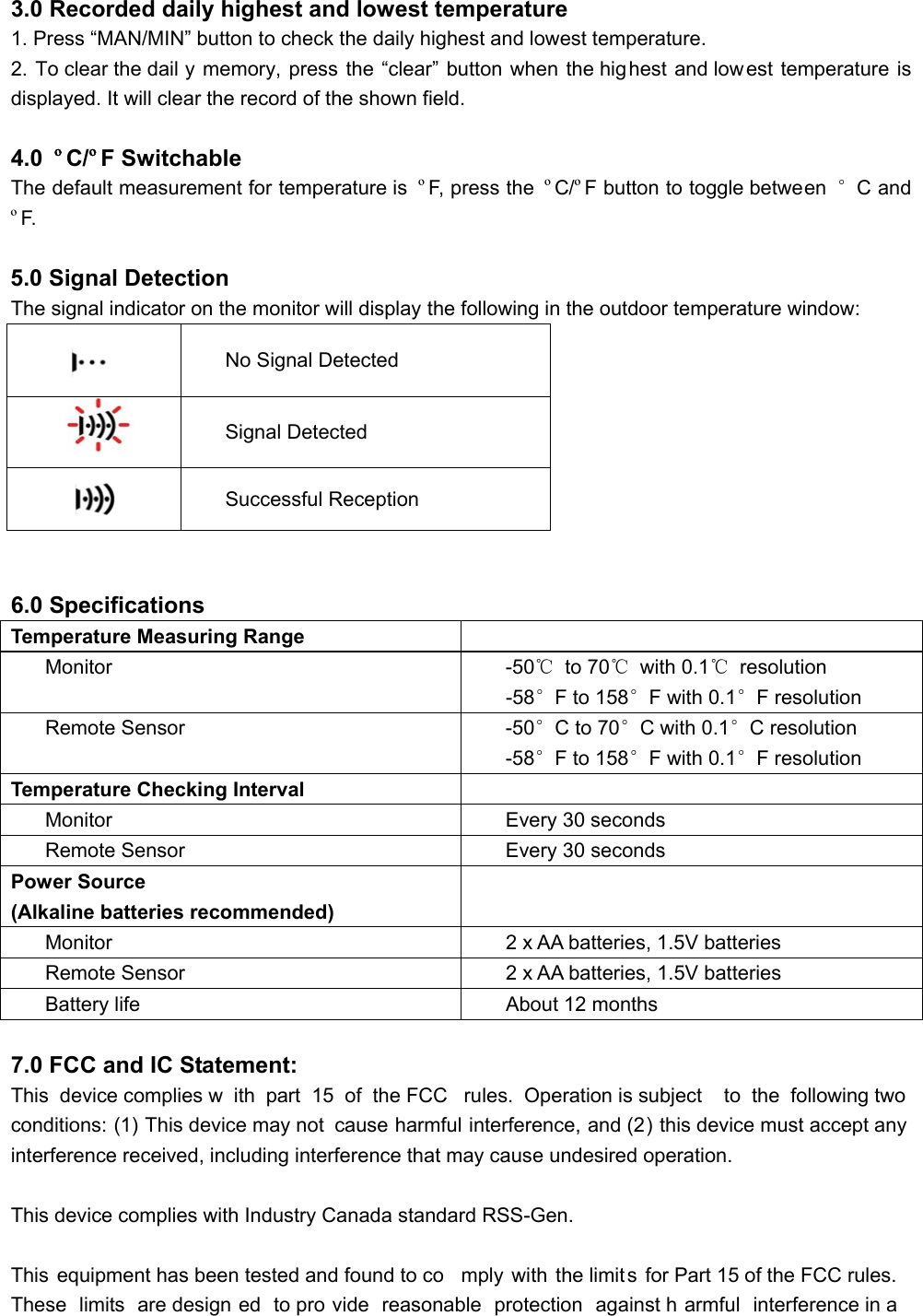 3.0 Recorded daily highest and lowest temperature 1. Press “MAN/MIN” button to check the daily highest and lowest temperature. 2. To clear the dail y memory, press the “clear” button when the highest and low est temperature is displayed. It will clear the record of the shown field.  4.0  ºC/ºF Switchable The default measurement for temperature is  ºF, press the  ºC/ºF button to toggle between  °C and ºF.  5.0 Signal Detection The signal indicator on the monitor will display the following in the outdoor temperature window:  No Signal Detected  Signal Detected  Successful Reception   6.0 Specifications Temperature Measuring Range  Monitor  -50℃ to 70℃ with 0.1℃ resolution -58°F to 158°F with 0.1°F resolution Remote Sensor  -50°C to 70°C with 0.1°C resolution -58°F to 158°F with 0.1°F resolution Temperature Checking Interval  Monitor  Every 30 seconds Remote Sensor  Every 30 seconds Power Source (Alkaline batteries recommended)  Monitor  2 x AA batteries, 1.5V batteries Remote Sensor  2 x AA batteries, 1.5V batteries Battery life About 12 months  7.0 FCC and IC Statement: This device complies w ith part 15 of the FCC  rules. Operation is subject  to the following two  conditions: (1) This device may not  cause harmful interference, and (2) this device must accept any interference received, including interference that may cause undesired operation.  This device complies with Industry Canada standard RSS-Gen.  This equipment has been tested and found to co mply with the limits for Part 15 of the FCC rules. These limits are design ed to pro vide reasonable protection against h armful interference in a  