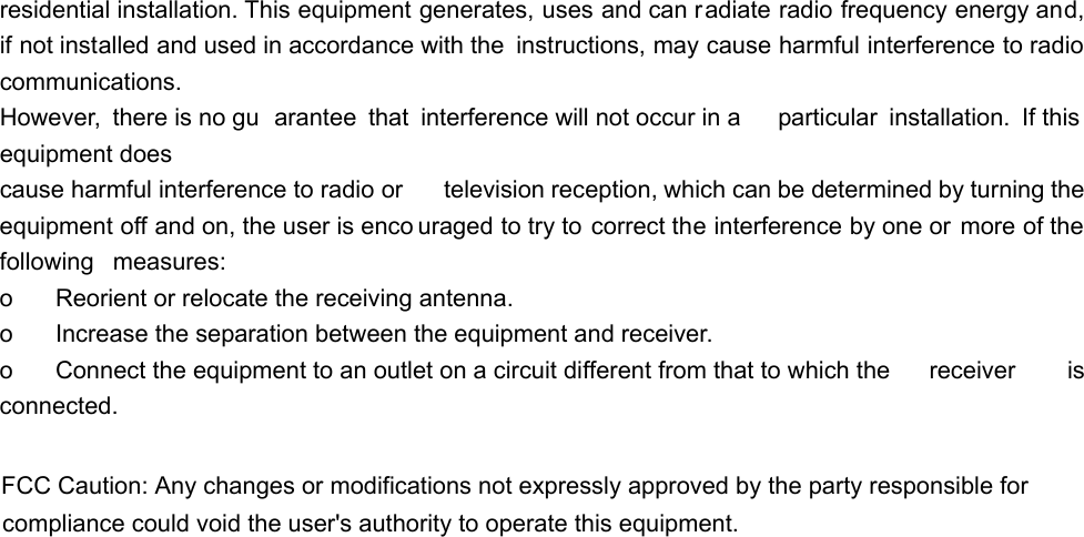 residential installation. This equipment generates, uses and can radiate radio frequency energy and, if not installed and used in accordance with the  instructions, may cause harmful interference to radio communications. However, there is no gu arantee that interference will not occur in a  particular installation. If this  equipment does cause harmful interference to radio or  television reception, which can be determined by turning the equipment off and on, the user is enco uraged to try to correct the interference by one or more of the following  measures: o    Reorient or relocate the receiving antenna. o    Increase the separation between the equipment and receiver. o    Connect the equipment to an outlet on a circuit different from that to which the  receiver  is connected.  FCC Caution: Any changes or modifications not expressly approved by the party responsible for compliance could void the user&apos;s authority to operate this equipment.  