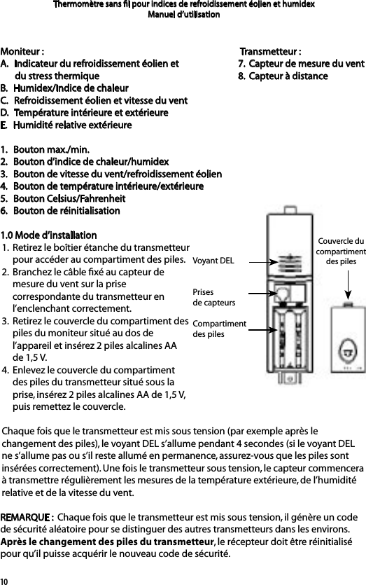 10Moniteur :A.   Indicateur du refroidissement éolien et du stress thermiqueB.   Humidex/Indice de chaleur C.   Refroidissement éolien et vitesse du ventD.   Température intérieure et extérieureE.   Humidité relative extérieure1.   Bouton max./min.2.   Bouton d’indice de chaleur/humidex3.   Bouton de vitesse du vent/refroidissement éolien4.   Bouton de température intérieure/extérieure5.   Bouton Celsius/Fahrenheit6.   Bouton de réinitialisation1.0 Mode d’installation1.  Retirez le boîtier étanche du transmetteur      pour accéder au compartiment des piles. 2.  Branchez le câble ﬁxé au capteur de      mesure du vent sur la prise      correspondante du transmetteur en      l’enclenchant correctement. 3.  Retirez le couvercle du compartiment des      piles du moniteur situé au dos de      l’appareil et insérez 2 piles alcalines AA      de 1,5 V.4.  Enlevez le couvercle du compartiment      des piles du transmetteur situé sous la      prise, insérez 2 piles alcalines AA de 1,5 V,      puis remettez le couvercle.Chaque fois que le transmetteur est mis sous tension (par exemple après le changement des piles), le voyant DEL s’allume pendant 4 secondes (si le voyant DEL ne s’allume pas ou s’il reste allumé en permanence, assurez-vous que les piles sont insérées correctement). Une fois le transmetteur sous tension, le capteur commencera à transmettre régulièrement les mesures de la température extérieure, de l’humidité relative et de la vitesse du vent.REMARQUE :  Chaque fois que le transmetteur est mis sous tension, il génère un code de sécurité aléatoire pour se distinguer des autres transmetteurs dans les environs. Après le changement des piles du transmetteur, le récepteur doit être réinitialisé pour qu’il puisse acquérir le nouveau code de sécurité.Thermomètre sans ﬁl pour indices de refroidissement éolien et humidexManuel d’utilisation Transmetteur :7.  Capteur de mesure du vent8.  Capteur à distanceVoyant DELPrises de capteursCompartiment des pilesCouvercle du compartiment des piles