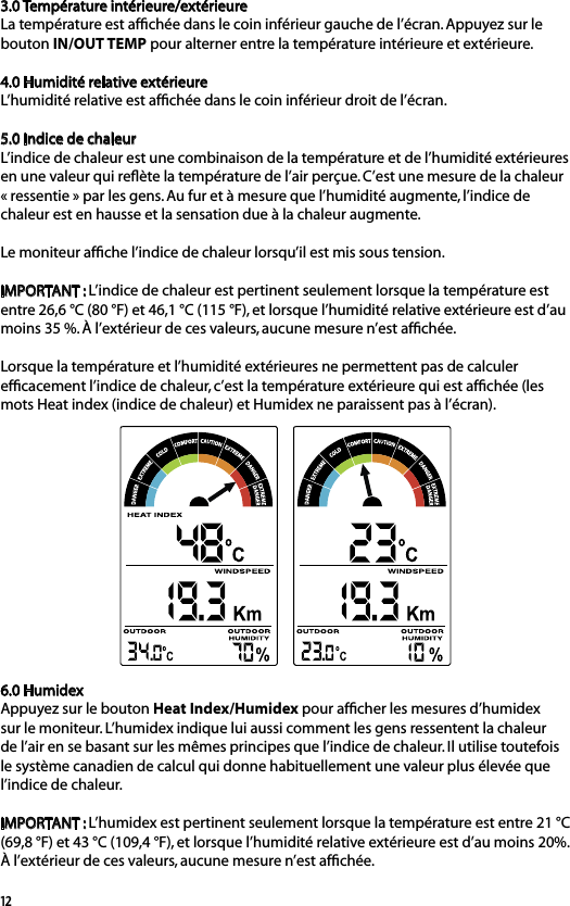 123.0 Température intérieure/extérieureLa température est afﬁchée dans le coin inférieur gauche de l’écran. Appuyez sur le bouton IN/OUT TEMP pour alterner entre la température intérieure et extérieure.4.0 Humidité relative extérieureL’humidité relative est afﬁchée dans le coin inférieur droit de l’écran.5.0 Indice de chaleurL’indice de chaleur est une combinaison de la température et de l’humidité extérieures en une valeur qui reﬂète la température de l’air perçue. C’est une mesure de la chaleur « ressentie » par les gens. Au fur et à mesure que l’humidité augmente, l’indice de chaleur est en hausse et la sensation due à la chaleur augmente.Le moniteur afﬁche l’indice de chaleur lorsqu’il est mis sous tension. IMPORTANT : L’indice de chaleur est pertinent seulement lorsque la température est entre 26,6 °C (80 °F) et 46,1 °C (115 °F), et lorsque l’humidité relative extérieure est d’au moins 35 %. À l’extérieur de ces valeurs, aucune mesure n’est afﬁchée.Lorsque la température et l’humidité extérieures ne permettent pas de calculer efﬁcacement l’indice de chaleur, c’est la température extérieure qui est afﬁchée (les mots Heat index (indice de chaleur) et Humidex ne paraissent pas à l’écran).6.0 HumidexAppuyez sur le bouton Heat Index/Humidex pour afﬁcher les mesures d’humidex sur le moniteur. L’humidex indique lui aussi comment les gens ressentent la chaleur de l’air en se basant sur les mêmes principes que l’indice de chaleur. Il utilise toutefois le système canadien de calcul qui donne habituellement une valeur plus élevée que l’indice de chaleur.IMPORTANT : L’humidex est pertinent seulement lorsque la température est entre 21 °C (69,8 °F) et 43 °C (109,4 °F), et lorsque l’humidité relative extérieure est d’au moins 20%. À l’extérieur de ces valeurs, aucune mesure n’est afﬁchée.