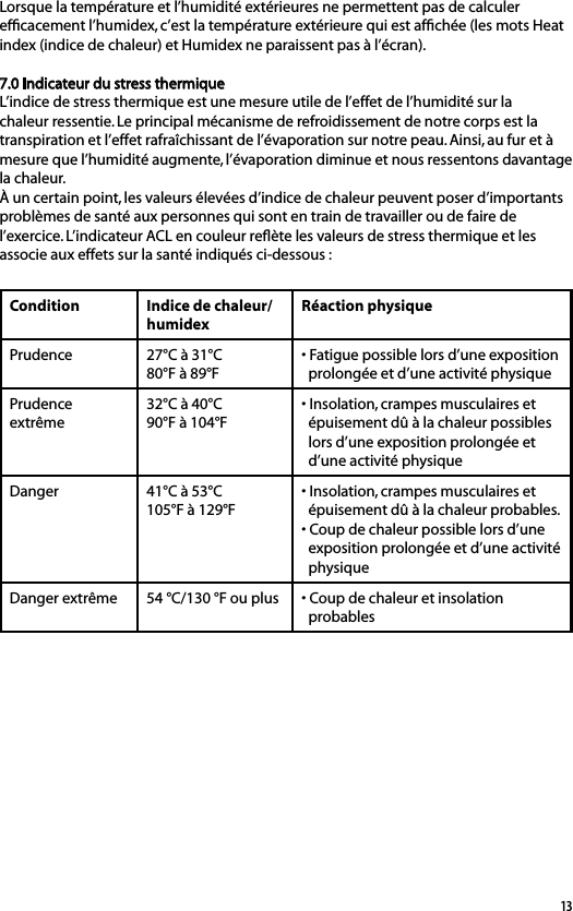 13Lorsque la température et l’humidité extérieures ne permettent pas de calculer efﬁcacement l’humidex, c’est la température extérieure qui est afﬁchée (les mots Heat index (indice de chaleur) et Humidex ne paraissent pas à l’écran).7.0 Indicateur du stress thermiqueL’indice de stress thermique est une mesure utile de l’effet de l’humidité sur la chaleur ressentie. Le principal mécanisme de refroidissement de notre corps est la transpiration et l’effet rafraîchissant de l’évaporation sur notre peau. Ainsi, au fur et à mesure que l’humidité augmente, l’évaporation diminue et nous ressentons davantage la chaleur. À un certain point, les valeurs élevées d’indice de chaleur peuvent poser d’importants problèmes de santé aux personnes qui sont en train de travailler ou de faire de l’exercice. L’indicateur ACL en couleur reﬂète les valeurs de stress thermique et les associe aux effets sur la santé indiqués ci-dessous :Condition Indice de chaleur/humidexRéaction physiquePrudence 27°C à 31°C80°F à 89°F• Fatigue possible lors d’une exposition   prolongée et d’une activité physiquePrudence extrême32°C à 40°C90°F à 104°F• Insolation, crampes musculaires et   épuisement dû à la chaleur possibles   lors d’une exposition prolongée et   d’une activité physiqueDanger 41°C à 53°C105°F à 129°F• Insolation, crampes musculaires et   épuisement dû à la chaleur probables.• Coup de chaleur possible lors d’une   exposition prolongée et d’une activité   physiqueDanger extrême 54 °C/130 °F ou plus • Coup de chaleur et insolation   probables