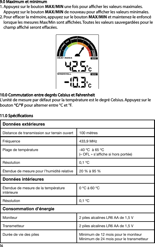 169.0 Maximum et minimum 1. Appuyez sur le bouton MAX/MIN une fois pour afﬁcher les valeurs maximales.     Appuyez sur le bouton MAX/MIN de nouveau pour afﬁcher les valeurs minimales.2. Pour effacer la mémoire, appuyez sur le bouton MAX/MIN et maintenez-le enfoncé     lorsque les mesures Max/Min sont afﬁchées. Toutes les valeurs sauvegardées pour le     champ afﬁché seront effacées.10.0 Commutation entre degrés Celsius et FahrenheitL’unité de mesure par défaut pour la température est le degré Celsius. Appuyez sur le bouton °C/°F pour alterner entre °C et °F.11.0 SpéciﬁcationsDonnées extérieuresDistance de transmission sur terrain ouvert 100 mètres Fréquence 433,9 MHz Plage de température  -40 ºC  à 65 ºC (« OFL » s’afﬁche si hors portée)Résolution 0,1 ºCÉtendue de mesure pour l’humidité relative  20 % à 95 %Données intérieuresÉtendue de mesure de la température intérieure 0 ºC à 60 ºCRésolution 0,1 ºCConsommation d’énergieMoniteur 2 piles alcalines LR6 AA de 1,5 V Transmetteur 2 piles alcalines LR6 AA de 1,5 V Durée de vie des piles  Minimum de 12 mois pour le moniteurMinimum de 24 mois pour le transmetteur