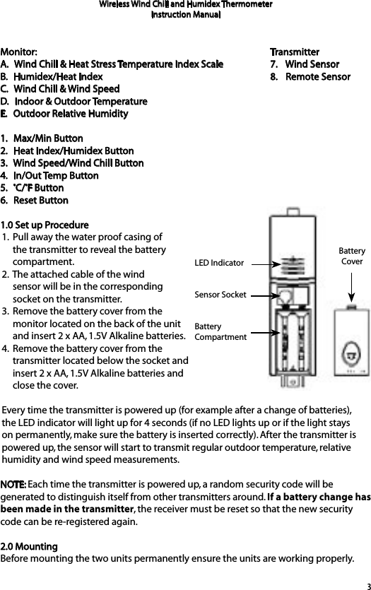 3Monitor:A.   Wind Chill &amp; Heat Stress Temperature Index ScaleB.   Humidex/Heat Index C.   Wind Chill &amp; Wind SpeedD.   Indoor &amp; Outdoor TemperatureE.   Outdoor Relative Humidity1.   Max/Min Button2.   Heat Index/Humidex Button3.   Wind Speed/Wind Chill Button4.   In/Out Temp Button5.   ºC/ºF Button6.   Reset Button1.0 Set up Procedure1.  Pull away the water proof casing of      the transmitter to reveal the battery      compartment. 2.  The attached cable of the wind      sensor will be in the corresponding      socket on the transmitter. 3.  Remove the battery cover from the      monitor located on the back of the unit      and insert 2 x AA, 1.5V Alkaline batteries.4.  Remove the battery cover from the      transmitter located below the socket and      insert 2 x AA, 1.5V Alkaline batteries and      close the cover.Every time the transmitter is powered up (for example after a change of batteries), the LED indicator will light up for 4 seconds (if no LED lights up or if the light stays on permanently, make sure the battery is inserted correctly). After the transmitter is powered up, the sensor will start to transmit regular outdoor temperature, relative humidity and wind speed measurements.NOTE: Each time the transmitter is powered up, a random security code will be generated to distinguish itself from other transmitters around. If a battery change has been made in the transmitter, the receiver must be reset so that the new security code can be re-registered again.2.0 MountingBefore mounting the two units permanently ensure the units are working properly.Wireless Wind Chill and Humidex ThermometerInstruction ManualTransmitter7.    Wind Sensor8.    Remote SensorLED IndicatorSensor SocketBattery CompartmentBattery Cover