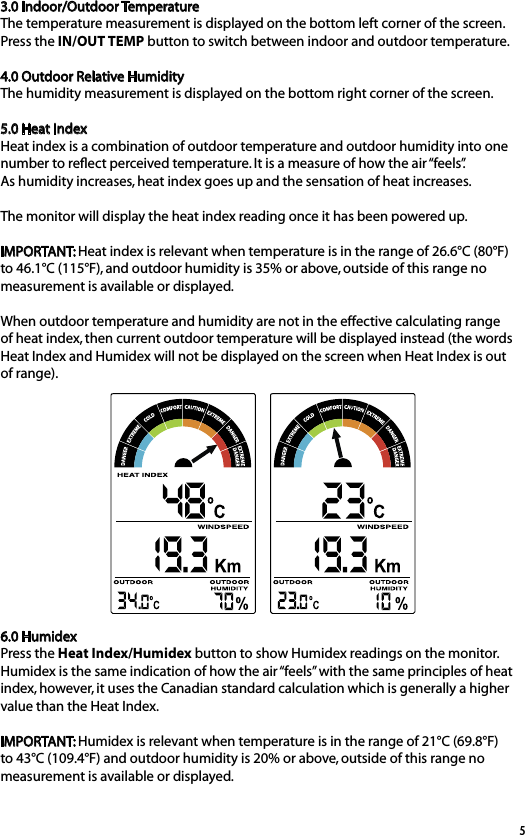 53.0 Indoor/Outdoor TemperatureThe temperature measurement is displayed on the bottom left corner of the screen. Press the IN/OUT TEMP button to switch between indoor and outdoor temperature.4.0 Outdoor Relative HumidityThe humidity measurement is displayed on the bottom right corner of the screen.5.0 Heat IndexHeat index is a combination of outdoor temperature and outdoor humidity into one number to reﬂect perceived temperature. It is a measure of how the air “feels”.  As humidity increases, heat index goes up and the sensation of heat increases.The monitor will display the heat index reading once it has been powered up. IMPORTANT: Heat index is relevant when temperature is in the range of 26.6°C (80°F) to 46.1°C (115°F), and outdoor humidity is 35% or above, outside of this range no measurement is available or displayed.When outdoor temperature and humidity are not in the effective calculating range of heat index, then current outdoor temperature will be displayed instead (the words Heat Index and Humidex will not be displayed on the screen when Heat Index is out of range).6.0 HumidexPress the Heat Index/Humidex button to show Humidex readings on the monitor.Humidex is the same indication of how the air “feels” with the same principles of heat index, however, it uses the Canadian standard calculation which is generally a higher value than the Heat Index.IMPORTANT: Humidex is relevant when temperature is in the range of 21°C (69.8°F) to 43°C (109.4°F) and outdoor humidity is 20% or above, outside of this range no measurement is available or displayed.