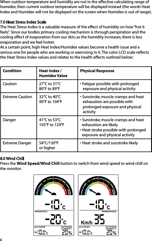 6When outdoor temperature and humidity are not in the effective calculating range of humidex, then current outdoor temperature will be displayed instead (the words Heat Index and Humidex will not be displayed on the screen when Humidex is out of range).7.0 Heat Stress Index ScaleThe Heat Stress Index is a valuable measure of the effect of humidity on how “hot it feels”.  Since our bodies primary cooling mechanism is through perspiration and the cooling effect of evaporation from our skin; as the humidity increases, there is less evaporation and we feel hotter. At a certain point, high Heat Index/Humidex values become a health issue and a serious one for people who are working or exercising in it. The color LCD scale reﬂects the Heat Stress Index values and relates to the health affects outlined below:Condition Heat Index / Humidex ValuePhysical ResponseCaution 27°C to 31°C80°F to 89°F• Fatigue possible with prolonged    exposure and physical activityExtreme Caution 32°C to 40°C90°F to 104°F• Sunstroke, muscle cramps and heat    exhaustion are possible with    prolonged exposure and physical    activityDanger 41°C to 53°C105°F to 129°F• Sunstroke, muscle cramps and heat   exhaustion are likely• Heat stroke possible with prolonged   exposure and physical activityExtreme Danger 54°C/130°F or higher• Heat stroke and sunstroke likely8.0 Wind Chill Press the Wind Speed/Wind Chill button to switch from wind speed to wind chill on the monitor.