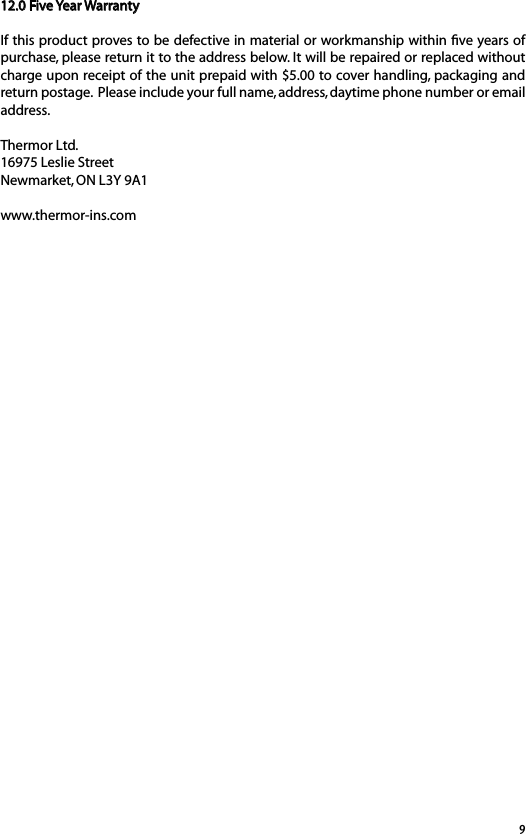 912.0 Five Year WarrantyIf this product proves to be defective in material or workmanship within ﬁve years of purchase, please return it to the address below. It will be repaired or replaced without charge upon receipt of the unit prepaid with $5.00 to cover handling, packaging and return postage.  Please include your full name, address, daytime phone number or email address.Thermor Ltd.16975 Leslie StreetNewmarket, ON L3Y 9A1www.thermor-ins.com