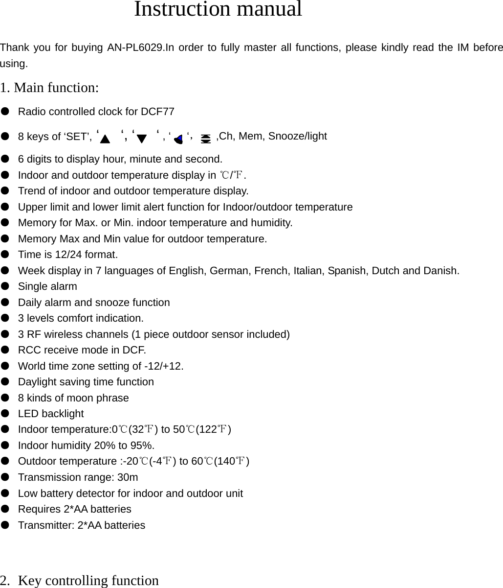 Instruction manual  Thank you for buying AN-PL6029.In order to fully master all functions, please kindly read the IM before using. 1. Main function: ● Radio controlled clock for DCF77 ● 8 keys of ‘SET’, ‘   ‘, ‘   ‘ , ‘   ‘，   ,Ch, Mem, Snooze/light ● 6 digits to display hour, minute and second. ● Indoor and outdoor temperature display in  / .℃℉ ● Trend of indoor and outdoor temperature display. ● Upper limit and lower limit alert function for Indoor/outdoor temperature ● Memory for Max. or Min. indoor temperature and humidity. ● Memory Max and Min value for outdoor temperature. ● Time is 12/24 format. ● Week display in 7 languages of English, German, French, Italian, Spanish, Dutch and Danish.   ● Single alarm ● Daily alarm and snooze function ● 3 levels comfort indication. ● 3 RF wireless channels (1 piece outdoor sensor included) ● RCC receive mode in DCF. ● World time zone setting of -12/+12. ● Daylight saving time function ● 8 kinds of moon phrase ● LED backlight ● Indoor temperature:0℃(32℉) to 50℃(122℉) ● Indoor humidity 20% to 95%. ● Outdoor temperature :-20℃(-4℉) to 60℃(140℉) ● Transmission range: 30m ● Low battery detector for indoor and outdoor unit ● Requires 2*AA batteries ● Transmitter: 2*AA batteries   2. Key controlling function     