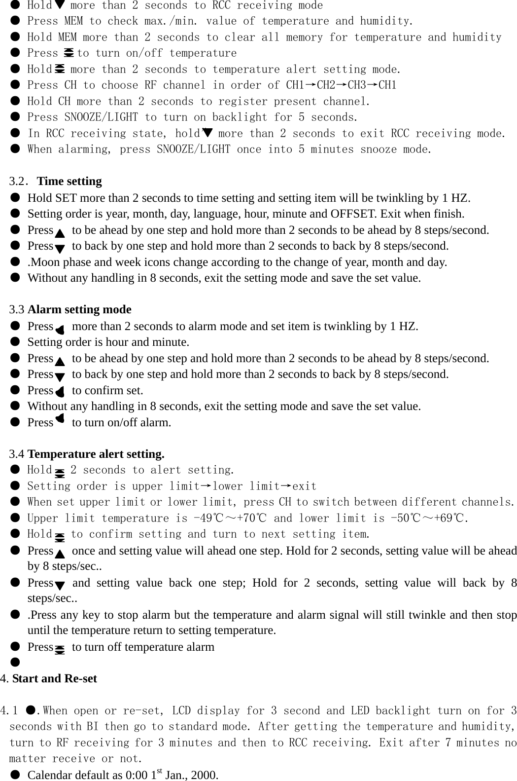 ● Hold   more than 2 seconds to RCC receiving mode ● Press MEM to check max./min. value of temperature and humidity. ● Hold MEM more than 2 seconds to clear all memory for temperature and humidity ● Press   to turn on/off temperature ● Hold   more than 2 seconds to temperature alert setting mode. ● Press CH to choose RF channel in order of CH1→CH2→CH3→CH1 ● Hold CH more than 2 seconds to register present channel. ● Press SNOOZE/LIGHT to turn on backlight for 5 seconds. ● In RCC receiving state, hold” more than 2 seconds to exit RCC receiving mode. ● When alarming, press SNOOZE/LIGHT once into 5 minutes snooze mode.   3.2．Time setting ● Hold SET more than 2 seconds to time setting and setting item will be twinkling by 1 HZ. ● Setting order is year, month, day, language, hour, minute and OFFSET. Exit when finish. ● Press      to be ahead by one step and hold more than 2 seconds to be ahead by 8 steps/second. ● Press      to back by one step and hold more than 2 seconds to back by 8 steps/second. ● .Moon phase and week icons change according to the change of year, month and day. ● Without any handling in 8 seconds, exit the setting mode and save the set value.  3.3 Alarm setting mode ● Press      more than 2 seconds to alarm mode and set item is twinkling by 1 HZ. ● Setting order is hour and minute. ● Press      to be ahead by one step and hold more than 2 seconds to be ahead by 8 steps/second. ● Press      to back by one step and hold more than 2 seconds to back by 8 steps/second. ● Press   to confirm set. ● Without any handling in 8 seconds, exit the setting mode and save the set value. ● Press   to turn on/off alarm.  3.4 Temperature alert setting. ● Hold   2 seconds to alert setting. ● Setting order is upper limit→lower limit→exit ● When set upper limit or lower limit, press CH to switch between different channels. ● Upper limit temperature is -49℃～+70℃ and lower limit is -50℃～+69℃. ● Hold   to confirm setting and turn to next setting item. ● Press      once and setting value will ahead one step. Hold for 2 seconds, setting value will be ahead by 8 steps/sec.. ● Press   and setting value back one step; Hold for 2 seconds, setting value will back by 8 steps/sec.. ● .Press any key to stop alarm but the temperature and alarm signal will still twinkle and then stop until the temperature return to setting temperature. ● Press   to turn off temperature alarm ●  4. Start and Re-set  4.1 ●.When open or re-set, LCD display for 3 second and LED backlight turn on for 3 seconds with BI then go to standard mode. After getting the temperature and humidity, turn to RF receiving for 3 minutes and then to RCC receiving. Exit after 7 minutes no matter receive or not. ● Calendar default as 0:00 1st Jan., 2000. 