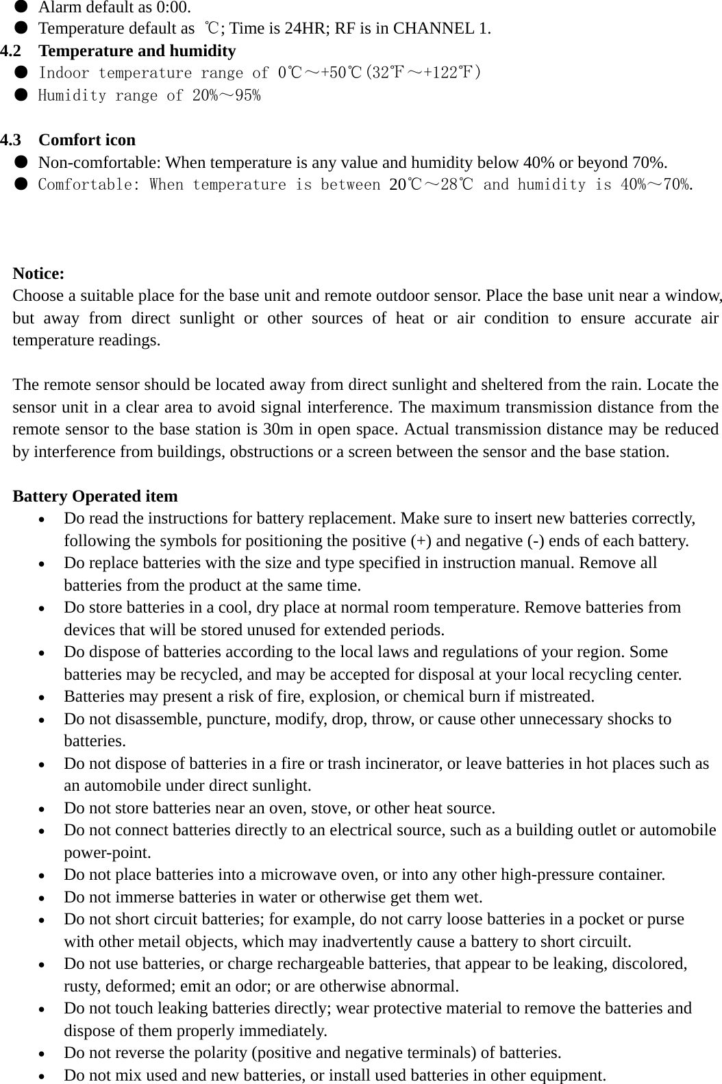 ● Alarm default as 0:00. ● Temperature default as  ℃; Time is 24HR; RF is in CHANNEL 1. 4.2 Temperature and humidity ● Indoor temperature range of 0℃～+50℃(32℉～+122℉) ● Humidity range of 20%～95%  4.3 Comfort icon ● Non-comfortable: When temperature is any value and humidity below 40% or beyond 70%. ● Comfortable: When temperature is between 20℃～28℃ and humidity is 40%～70%.    Notice: Choose a suitable place for the base unit and remote outdoor sensor. Place the base unit near a window, but away from direct sunlight or other sources of heat or air condition to ensure accurate air temperature readings.  The remote sensor should be located away from direct sunlight and sheltered from the rain. Locate the sensor unit in a clear area to avoid signal interference. The maximum transmission distance from the remote sensor to the base station is 30m in open space. Actual transmission distance may be reduced by interference from buildings, obstructions or a screen between the sensor and the base station.    Battery Operated item • Do read the instructions for battery replacement. Make sure to insert new batteries correctly, following the symbols for positioning the positive (+) and negative (-) ends of each battery.   • Do replace batteries with the size and type specified in instruction manual. Remove all batteries from the product at the same time.   • Do store batteries in a cool, dry place at normal room temperature. Remove batteries from devices that will be stored unused for extended periods.   • Do dispose of batteries according to the local laws and regulations of your region. Some batteries may be recycled, and may be accepted for disposal at your local recycling center.   • Batteries may present a risk of fire, explosion, or chemical burn if mistreated.   • Do not disassemble, puncture, modify, drop, throw, or cause other unnecessary shocks to batteries.  • Do not dispose of batteries in a fire or trash incinerator, or leave batteries in hot places such as an automobile under direct sunlight.   • Do not store batteries near an oven, stove, or other heat source.   • Do not connect batteries directly to an electrical source, such as a building outlet or automobile power-point.  • Do not place batteries into a microwave oven, or into any other high-pressure container.   • Do not immerse batteries in water or otherwise get them wet.   • Do not short circuit batteries; for example, do not carry loose batteries in a pocket or purse with other metail objects, which may inadvertently cause a battery to short circuilt.   • Do not use batteries, or charge rechargeable batteries, that appear to be leaking, discolored, rusty, deformed; emit an odor; or are otherwise abnormal.   • Do not touch leaking batteries directly; wear protective material to remove the batteries and dispose of them properly immediately.   • Do not reverse the polarity (positive and negative terminals) of batteries.   • Do not mix used and new batteries, or install used batteries in other equipment.   