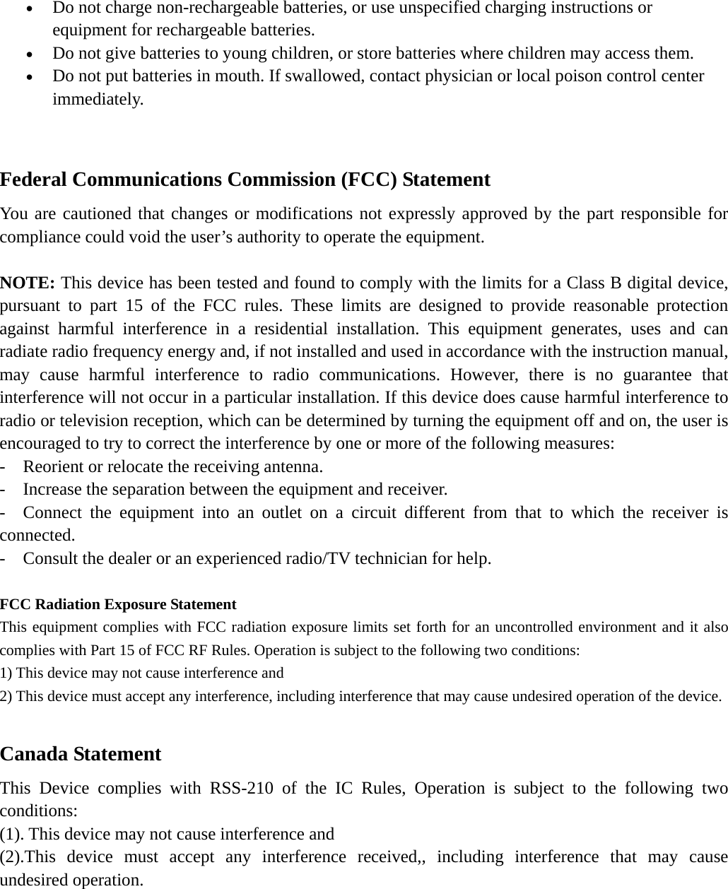 • Do not charge non-rechargeable batteries, or use unspecified charging instructions or equipment for rechargeable batteries.   • Do not give batteries to young children, or store batteries where children may access them.   • Do not put batteries in mouth. If swallowed, contact physician or local poison control center immediately.                                            Federal Communications Commission (FCC) Statement   You are cautioned that changes or modifications not expressly approved by the part responsible for compliance could void the user’s authority to operate the equipment.    NOTE: This device has been tested and found to comply with the limits for a Class B digital device, pursuant to part 15 of the FCC rules. These limits are designed to provide reasonable protection against harmful interference in a residential installation. This equipment generates, uses and can radiate radio frequency energy and, if not installed and used in accordance with the instruction manual, may cause harmful interference to radio communications. However, there is no guarantee that interference will not occur in a particular installation. If this device does cause harmful interference to radio or television reception, which can be determined by turning the equipment off and on, the user is encouraged to try to correct the interference by one or more of the following measures:   -    Reorient or relocate the receiving antenna. -  Increase the separation between the equipment and receiver.   -  Connect the equipment into an outlet on a circuit different from that to which the receiver is connected.  -    Consult the dealer or an experienced radio/TV technician for help.      FCC Radiation Exposure Statement This equipment complies with FCC radiation exposure limits set forth for an uncontrolled environment and it also complies with Part 15 of FCC RF Rules. Operation is subject to the following two conditions: 1) This device may not cause interference and 2) This device must accept any interference, including interference that may cause undesired operation of the device.  Canada Statement   This Device complies with RSS-210 of the IC Rules, Operation is subject to the following two conditions: (1). This device may not cause interference and     (2).This device must accept any interference received,, including interference that may cause undesired operation.    