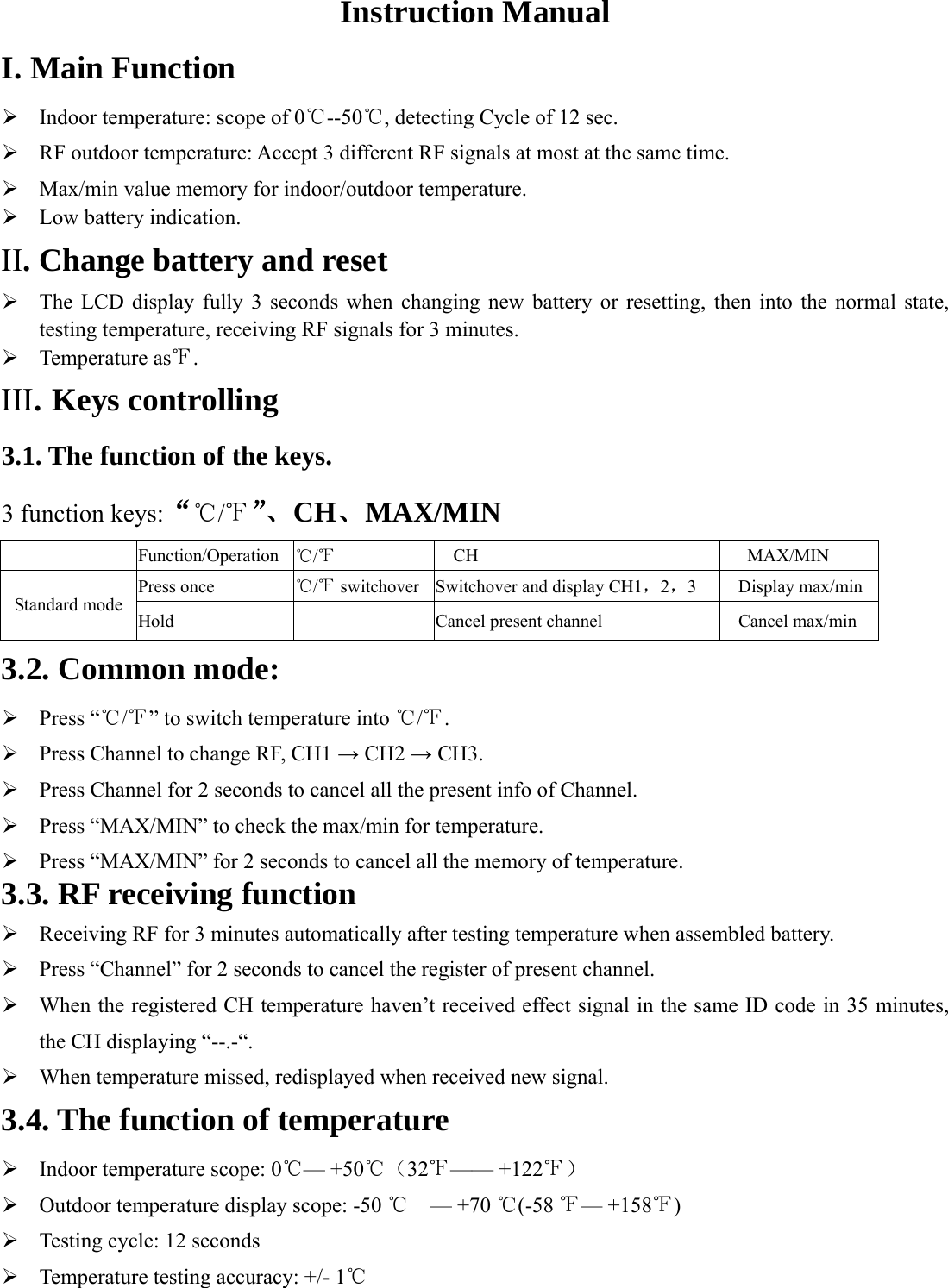 Instruction Manual I. Main Function ¾ Indoor temperature: scope of 0℃--50 , detecting Cyc℃le of 12 sec. ¾ RF outdoor temperature: Accept 3 different RF signals at most at the same time.   ¾ Max/min value memory for indoor/outdoor temperature. ¾ Low battery indication. II. Change battery and reset   ¾ The LCD display fully 3 seconds when changing new battery or resetting, then into the normal state, testing temperature, receiving RF signals for 3 minutes. ¾ Temperature as℉. III. Keys controlling 3.1. The function of the keys. 3 function keys:“℃/℉”、CH、MAX/MIN    Function/Operation ℃/℉ CH MAX/MIN Press once ℃/℉ switchover Switchover and display CH1，2，3 Display max/minStandard mode Hold   Cancel present channel Cancel max/min 3.2. Common mode: ¾ Press “℃/℉” to switch temperature into ℃/℉. ¾ Press Channel to change RF, CH1 → CH2 → CH3. ¾ Press Channel for 2 seconds to cancel all the present info of Channel. ¾ Press “MAX/MIN” to check the max/min for temperature. ¾ Press “MAX/MIN” for 2 seconds to cancel all the memory of temperature. 3.3. RF receiving function ¾ Receiving RF for 3 minutes automatically after testing temperature when assembled battery. ¾ Press “Channel” for 2 seconds to cancel the register of present channel. ¾ When the registered CH temperature haven’t received effect signal in the same ID code in 35 minutes, the CH displaying “--.-“. ¾ When temperature missed, redisplayed when received new signal. 3.4. The function of temperature   ¾ Indoor temperature scope: 0℃— +50℃（32℉—— +122℉） ¾ Outdoor temperature display scope: -50     ℃— +70  (℃-58 ℉— +158 )℉ ¾ Testing cycle: 12 seconds ¾ Temperature testing accuracy: +/- 1  ℃  