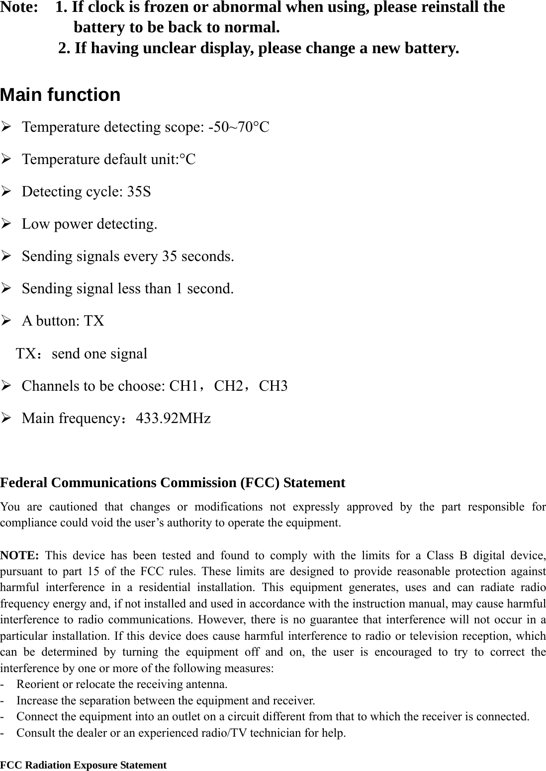 Note:    1. If clock is frozen or abnormal when using, please reinstall the battery to be back to normal.        2. If having unclear display, please change a new battery.  Main function ¾ Temperature detecting scope: -50~70°C ¾ Temperature default unit:°C ¾ Detecting cycle: 35S ¾ Low power detecting. ¾ Sending signals every 35 seconds. ¾ Sending signal less than 1 second.   ¾ A button: TX TX：send one signal   ¾ Channels to be choose: CH1，CH2，CH3 ¾ Main frequency：433.92MHz  Federal Communications Commission (FCC) Statement   You are cautioned that changes or modifications not expressly approved by the part responsible for compliance could void the user’s authority to operate the equipment.    NOTE:  This device has been tested and found to comply with the limits for a Class B digital device, pursuant to part 15 of the FCC rules. These limits are designed to provide reasonable protection against harmful interference in a residential installation. This equipment generates, uses and can radiate radio frequency energy and, if not installed and used in accordance with the instruction manual, may cause harmful interference to radio communications. However, there is no guarantee that interference will not occur in a particular installation. If this device does cause harmful interference to radio or television reception, which can be determined by turning the equipment off and on, the user is encouraged to try to correct the interference by one or more of the following measures:   -    Reorient or relocate the receiving antenna. -  Increase the separation between the equipment and receiver.   -    Connect the equipment into an outlet on a circuit different from that to which the receiver is connected.   -    Consult the dealer or an experienced radio/TV technician for help.      FCC Radiation Exposure Statement 