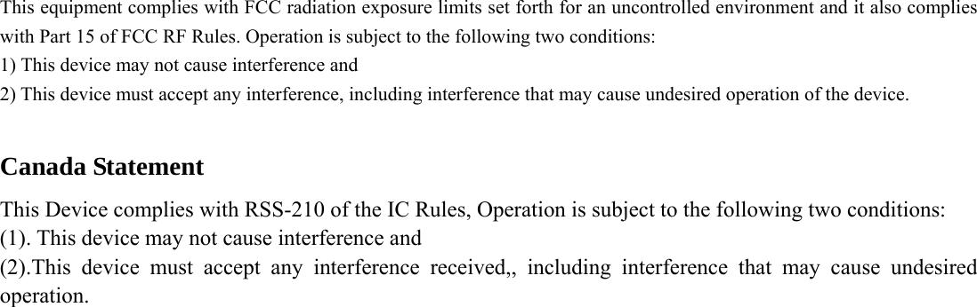 This equipment complies with FCC radiation exposure limits set forth for an uncontrolled environment and it also complies with Part 15 of FCC RF Rules. Operation is subject to the following two conditions: 1) This device may not cause interference and 2) This device must accept any interference, including interference that may cause undesired operation of the device.  Canada Statement   This Device complies with RSS-210 of the IC Rules, Operation is subject to the following two conditions: (1). This device may not cause interference and     (2).This device must accept any interference received,, including interference that may cause undesired operation.    