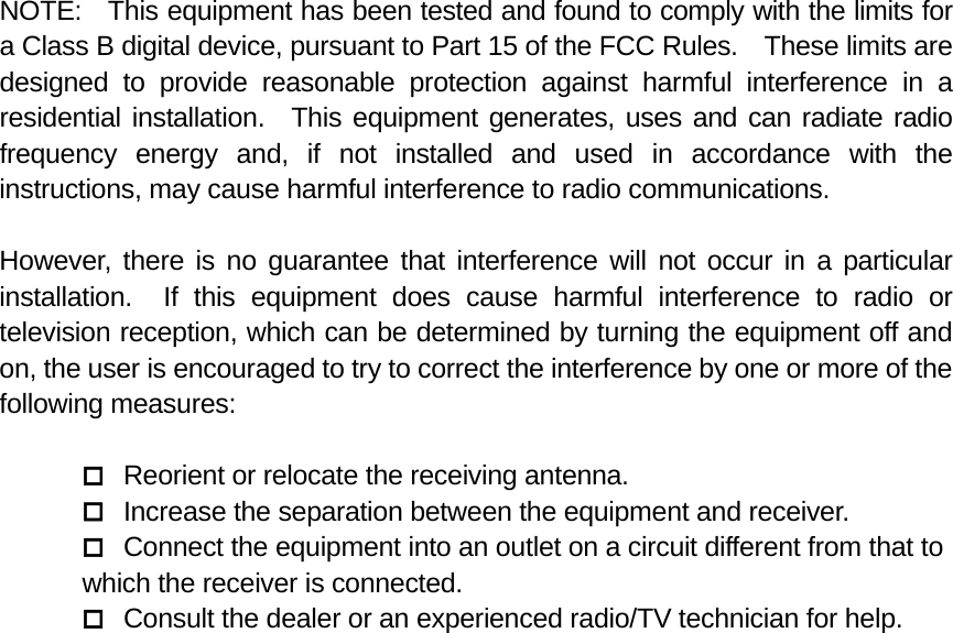 NOTE:  This equipment has been tested and found to comply with the limits for a Class B digital device, pursuant to Part 15 of the FCC Rules.    These limits are designed to provide reasonable protection against harmful interference in a residential installation.  This equipment generates, uses and can radiate radio frequency energy and, if not installed and used in accordance with the instructions, may cause harmful interference to radio communications.  However, there is no guarantee that interference will not occur in a particular installation.  If this equipment does cause harmful interference to radio or television reception, which can be determined by turning the equipment off and on, the user is encouraged to try to correct the interference by one or more of the following measures:   Reorient or relocate the receiving antenna.  Increase the separation between the equipment and receiver.  Connect the equipment into an outlet on a circuit different from that to     which the receiver is connected.  Consult the dealer or an experienced radio/TV technician for help. 