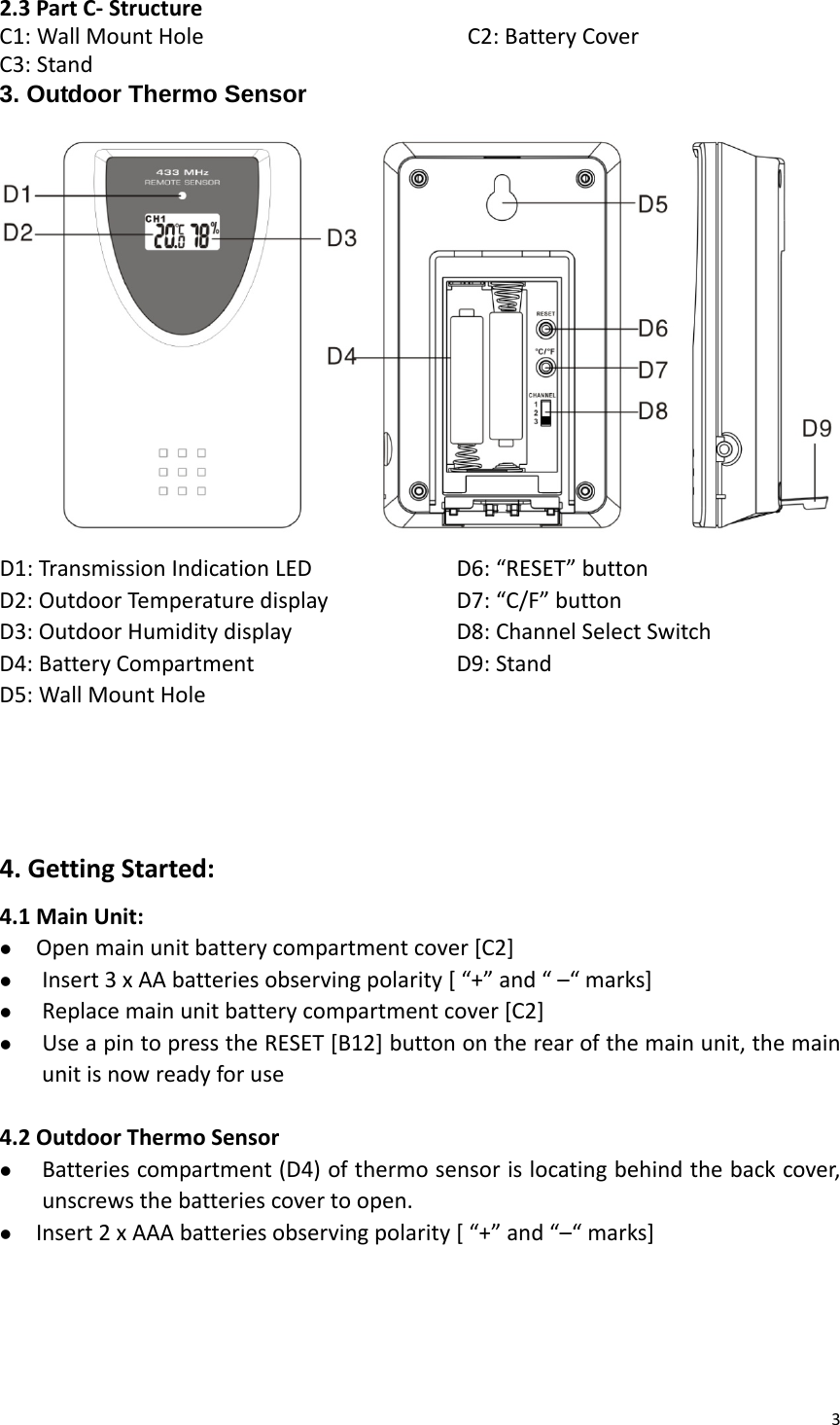 32.3PartC‐StructureC1:WallMountHole C2:BatteryCoverC3:Stand3. Outdoor Thermo Sensor D1:TransmissionIndicationLEDD2:OutdoorTemperaturedisplayD3:OutdoorHumiditydisplayD4:BatteryCompartmentD5:WallMountHoleD6:“RESET”buttonD7:“C/F”buttonD8:ChannelSelectSwitchD9:Stand4.GettingStarted:4.1MainUnit:z Openmainunitbatterycompartmentcover[C2]z Insert3xAAbatteriesobservingpolarity[“+”and“–“marks]z Replacemainunitbatterycompartmentcover[C2]z UseapintopresstheRESET[B12]buttonontherearofthemainunit,themainunitisnowreadyforuse4.2OutdoorThermoSensorz Batteriescompartment(D4)ofthermosensorislocatingbehindthebackcover,unscrewsthebatteriescovertoopen.z Insert2xAAAbatteriesobservingpolarity[“+”and“–“marks]