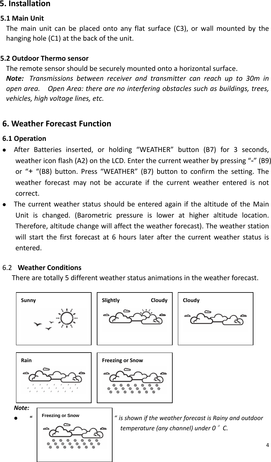 45.Installation5.1MainUnitThemainunitcanbeplacedontoanyflatsurface(C3),orwallmountedbythehanginghole(C1)atthebackoftheunit.5.2OutdoorThermosensorTheremotesensorshouldbesecurelymountedontoahorizontalsurface.Note:Transmissionsbetweenreceiverandtransmittercanreachupto30minopenarea.OpenArea:therearenointerferingobstaclessuchasbuildings,trees,vehicles,highvoltagelines,etc. 6.WeatherForecastFunction6.1Operationz AfterBatteriesinserted,orholding“WEATHER”button(B7)for3seconds,weathericonflash(A2)ontheLCD.Enterthecurrentweatherbypressing“-”(B9)or“+“(B8)button.Press“WEATHER”(B7)buttontoconfirmthesetting.Theweatherforecastmaynotbeaccurateifthecurrentweatherenteredisnotcorrect.z ThecurrentweatherstatusshouldbeenteredagainifthealtitudeoftheMainUnitischanged.(Barometricpressureislowerathigheraltitudelocation.Therefore,altitudechangewillaffecttheweatherforecast).Theweatherstationwillstartthefirstforecastat6hourslaterafterthecurrentweatherstatusisentered.6.2 WeatherConditionsTherearetotally5differentweatherstatusanimationsintheweatherforecast.                 Note:z “                            “isshowniftheweatherforecastisRainyandoutdoortemperature(anychannel)under0°C.SunnySlightlyCloudy CloudyRainFreezingorSnowFreezing or Snow 