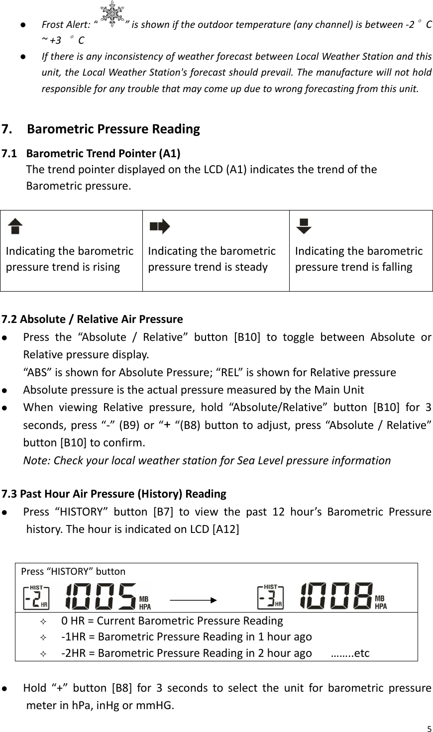 5z FrostAlert:“ ”isshowniftheoutdoortemperature(anychannel)isbetween‐2°C~+3°Cz IfthereisanyinconsistencyofweatherforecastbetweenLocalWeatherStationandthisunit,theLocalWeatherStation&apos;sforecastshouldprevail.Themanufacturewillnotholdresponsibleforanytroublethatmaycomeupduetowrongforecastingfromthisunit.7.BarometricPressureReading7.1 BarometricTrendPointer(A1)ThetrendpointerdisplayedontheLCD(A1)indicatesthetrendoftheBarometricpressure.IndicatingthebarometricpressuretrendisrisingIndicatingthebarometricpressuretrendissteadyIndicatingthebarometricpressuretrendisfalling7.2 Absolute/RelativeAirPressurez Pressthe“Absolute/Relative”button[B10]totogglebetweenAbsoluteorRelativepressuredisplay.“ABS”isshownforAbsolutePressure;“REL”isshownforRelativepressurez AbsolutepressureistheactualpressuremeasuredbytheMainUnitz WhenviewingRelativepressure,hold“Absolute/Relative”button[B10]for3seconds,press“‐”(B9)or“+“(B8)buttontoadjust,press“Absolute/Relative”button[B10]toconfirm.Note:CheckyourlocalweatherstationforSeaLevelpressureinformation7.3 PastHourAirPressure(History)Readingz Press“HISTORY”button[B7]toviewthepast12hour’sBarometricPressurehistory.ThehourisindicatedonLCD[A12]z Hold“+”button[B8]for3secondstoselecttheunitforbarometricpressuremeterinhPa,inHgormmHG.Press“HISTORY”button  0HR=CurrentBarometricPressureReading ‐1HR=BarometricPressureReadingin1hourago ‐2HR=BarometricPressureReadingin2hourago……..etc