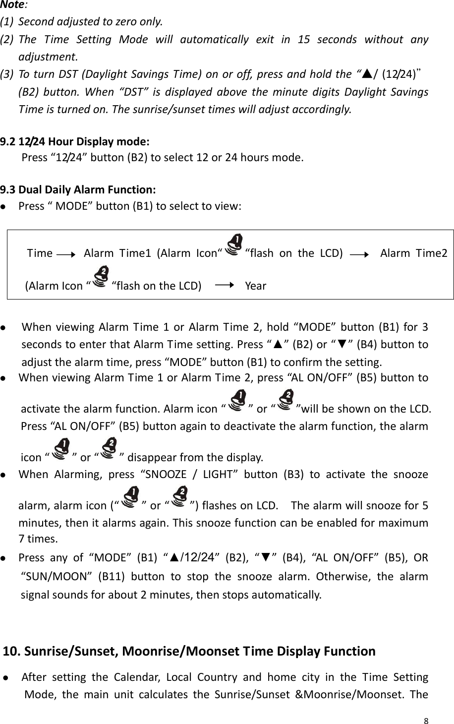 8Note:(1) Secondadjustedtozeroonly.(2) TheTimeSettingModewillautomaticallyexitin15secondswithoutanyadjustment.(3) ToturnDST(DaylightSavingsTime)onoroff,pressandholdthe“▲/(12/24)＂(B2)button.When“DST”isdisplayedabovetheminutedigitsDaylightSavingsTimeisturnedon.Thesunrise/sunsettimeswilladjustaccordingly.9.212/24HourDisplaymode:Press“12/24”button(B2)toselect12or24hoursmode. 9.3DualDailyAlarmFunction:z Press“MODE”button(B1)toselecttoview:TimeAlarmTime1(AlarmIcon“ “flashontheLCD)AlarmTime2(AlarmIcon“ “flashontheLCD)Yearz WhenviewingAlarmTime1orAlarmTime2,hold“MODE”button(B1)for3secondstoenterthatAlarmTimesetting.Press“▲”(B2)or“▼”(B4)buttontoadjustthealarmtime,press“MODE”button(B1)toconfirmthesetting.z WhenviewingAlarmTime1orAlarmTime2,press“ALON/OFF”(B5)buttontoactivatethealarmfunction.Alarmicon“ ”or“”willbeshownontheLCD.Press“ALON/OFF”(B5)buttonagaintodeactivatethealarmfunction,thealarmicon“ ”or“ ”disappearfromthedisplay.z WhenAlarming,press“SNOOZE/LIGHT”button(B3)toactivatethesnoozealarm,alarmicon(“ ”or“”)flashesonLCD.Thealarmwillsnoozefor5minutes,thenitalarmsagain.Thissnoozefunctioncanbeenabledformaximum7times.z Pressanyof“MODE”(B1)“▲/12/24”(B2),“▼”(B4),“ALON/OFF”(B5),OR“SUN/MOON”(B11)buttontostopthesnoozealarm.Otherwise,thealarmsignalsoundsforabout2minutes,thenstopsautomatically.10.Sunrise/Sunset,Moonrise/MoonsetTimeDisplayFunctionz AftersettingtheCalendar,LocalCountryandhomecityintheTimeSettingMode,themainunitcalculatestheSunrise/Sunset&amp;Moonrise/Moonset.The