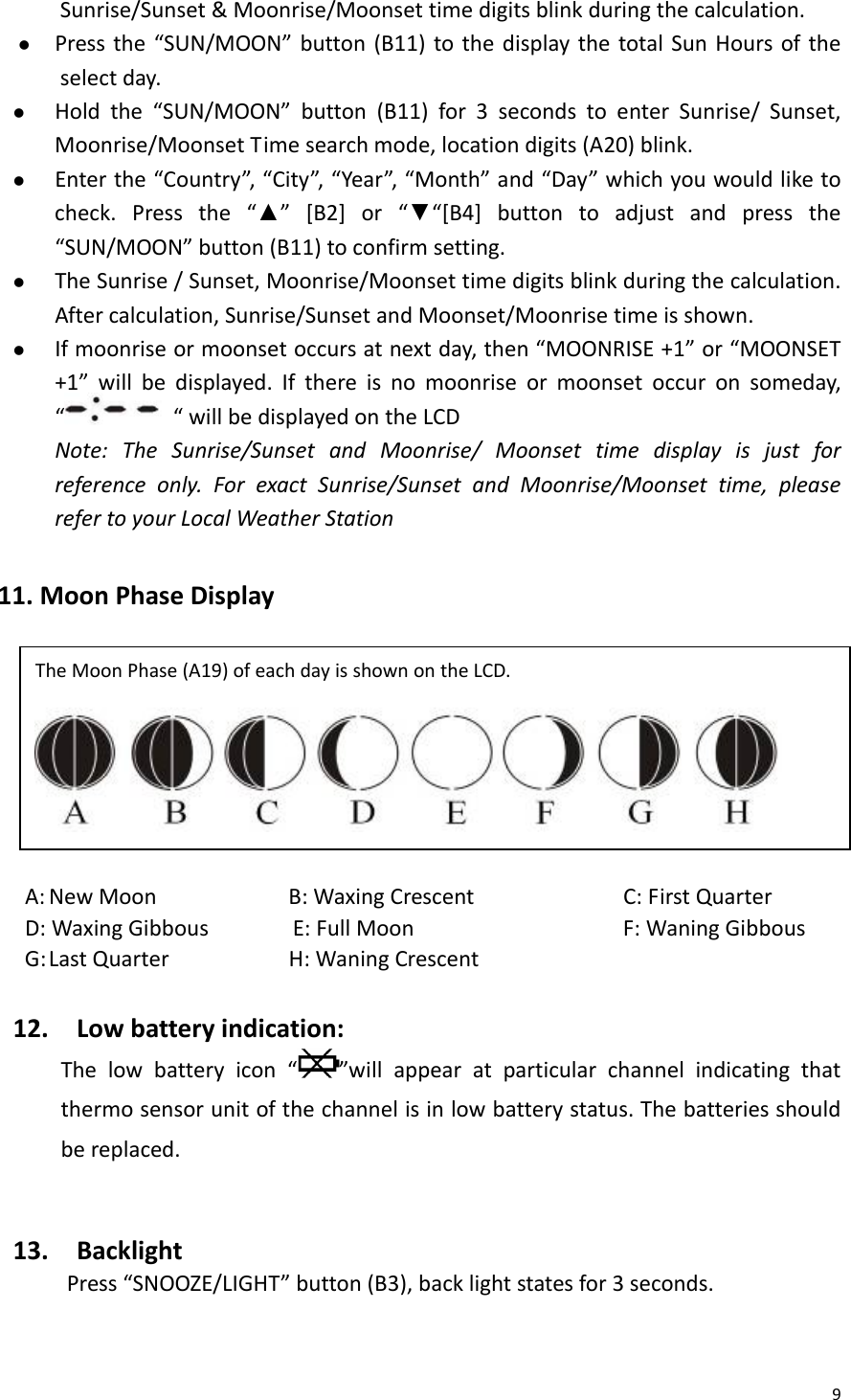 9Sunrise/Sunset&amp;Moonrise/Moonsettimedigitsblinkduringthecalculation.z Pressthe“SUN/MOON”button(B11)tothedisplaythetotalSunHoursoftheselectday.z Holdthe“SUN/MOON”button(B11)for3secondstoenterSunrise/Sunset,Moonrise/MoonsetTimesearchmode,locationdigits(A20)blink.z Enterthe“Country”,“City”,“Year”,“Month”and“Day”whichyouwouldliketocheck.Pressthe“▲”[B2]or“▼“[B4]buttontoadjustandpressthe“SUN/MOON”button(B11)toconfirmsetting.z TheSunrise/Sunset,Moonrise/Moonsettimedigitsblinkduringthecalculation.Aftercalculation,Sunrise/SunsetandMoonset/Moonrisetimeisshown.z Ifmoonriseormoonsetoccursatnextday,then“MOONRISE+1”or“MOONSET+1”willbedisplayed.Ifthereisnomoonriseormoonsetoccuronsomeday,““willbedisplayedontheLCDNote:TheSunrise/SunsetandMoonrise/Moonsettimedisplayisjustforreferenceonly.ForexactSunrise/SunsetandMoonrise/Moonsettime,pleaserefertoyourLocalWeatherStation11.MoonPhaseDisplayA:NewMoonB:WaxingCrescent C:FirstQuarterD:WaxingGibbousE:FullMoon F:WaningGibbousG:LastQuarterH:WaningCrescent12.Lowbatteryindication:Thelowbatteryicon“”willappearatparticularchannelindicatingthatthermosensorunitofthechannelisinlowbatterystatus.Thebatteriesshouldbereplaced.13.BacklightPress“SNOOZE/LIGHT”button(B3),backlightstatesfor3seconds.TheMoonPhase(A19)ofeachdayisshownontheLCD. 