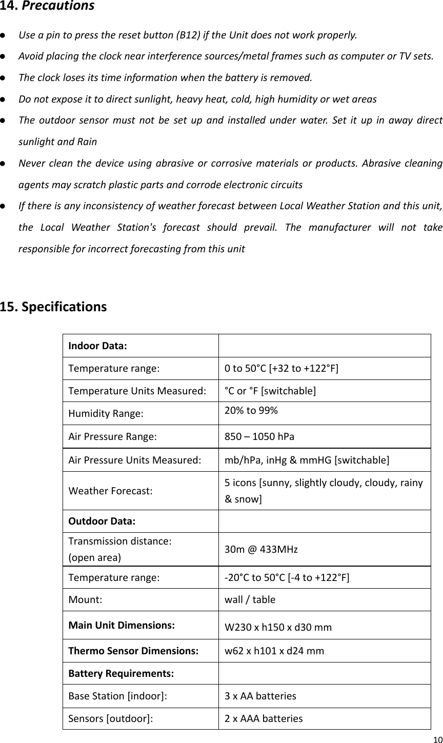 1014.Precautions z Useapintopresstheresetbutton(B12)iftheUnitdoesnotworkproperly.z Avoidplacingtheclocknearinterferencesources/metalframessuchascomputerorTVsets.z Theclocklosesitstimeinformationwhenthebatteryisremoved.z Donotexposeittodirectsunlight,heavyheat,cold,highhumidityorwetareasz Theoutdoorsensormustnotbesetupandinstalledunderwater.SetitupinawaydirectsunlightandRainz Nevercleanthedeviceusingabrasiveorcorrosivematerialsorproducts.Abrasivecleaningagentsmayscratchplasticpartsandcorrodeelectroniccircuitsz IfthereisanyinconsistencyofweatherforecastbetweenLocalWeatherStationandthisunit,theLocalWeatherStation&apos;sforecastshouldprevail.Themanufacturerwillnottakeresponsibleforincorrectforecastingfromthisunit15.Specifications  IndoorData:Temperaturerange:0to50°C[+32to+122°F]TemperatureUnitsMeasured:°Cor°F[switchable]HumidityRange:20%to99%AirPressureRange:850–1050hPaAirPressureUnitsMeasured:mb/hPa,inHg&amp;mmHG[switchable]WeatherForecast:5icons[sunny,slightlycloudy,cloudy,rainy&amp;snow]OutdoorData:Transmissiondistance:(openarea)30m@433MHzTemperaturerange:‐20°Cto50°C[‐4to+122°F]Mount:wall/tableMainUnitDimensions:W230xh150xd30mmThermoSensorDimensions: w62xh101xd24mmBatteryRequirements:BaseStation[indoor]:3xAAbatteriesSensors[outdoor]:2xAAAbatteries
