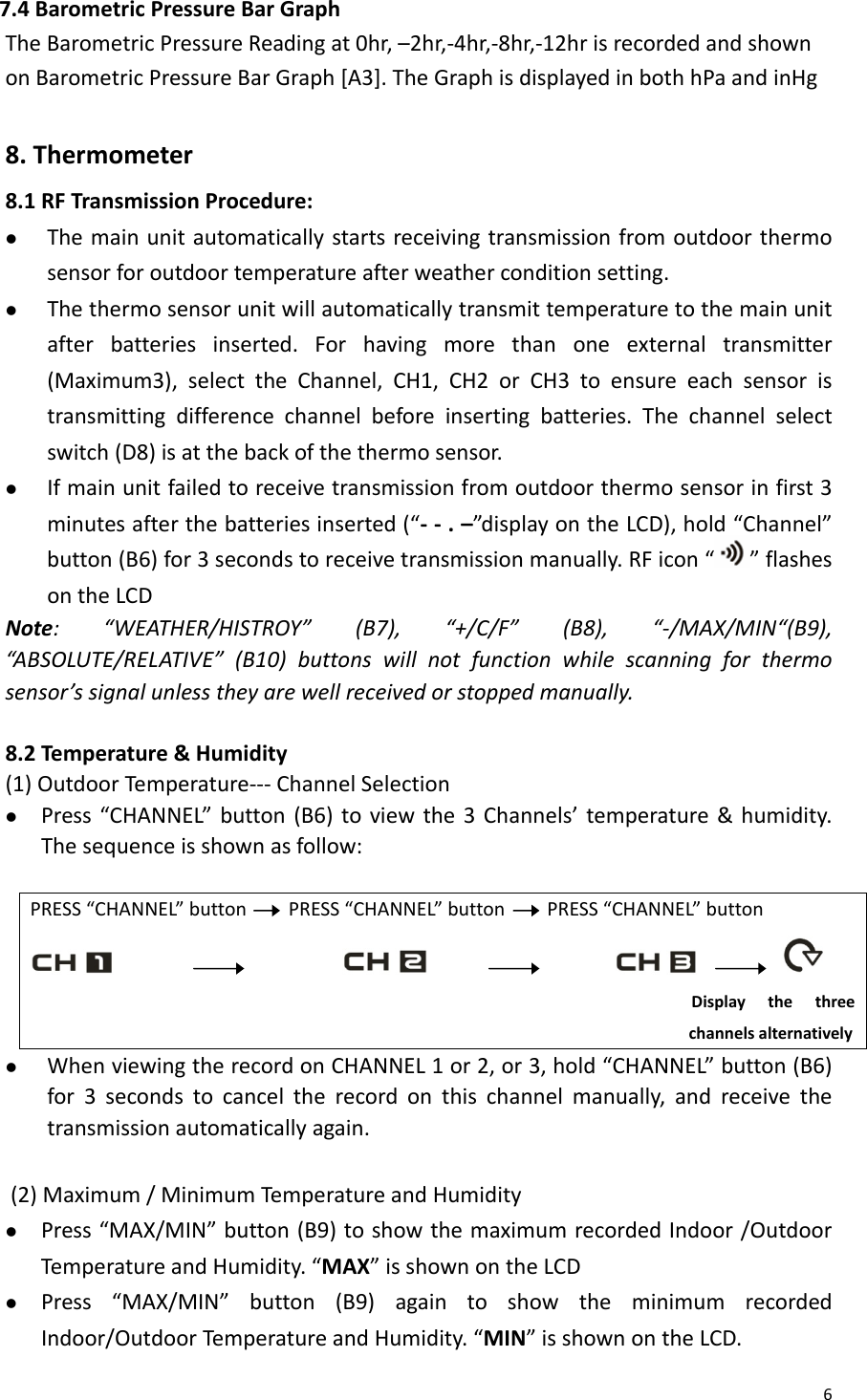 67.4BarometricPressureBarGraphTheBarometricPressureReadingat0hr,–2hr,‐4hr,‐8hr,‐12hrisrecordedandshownonBarometricPressureBarGraph[A3].TheGraphisdisplayedinbothhPaandinHg8.Thermometer8.1RFTransmissionProcedure:z Themainunitautomaticallystartsreceivingtransmissionfromoutdoorthermosensorforoutdoortemperatureafterweatherconditionsetting.z Thethermosensorunitwillautomaticallytransmittemperaturetothemainunitafterbatteriesinserted.Forhavingmorethanoneexternaltransmitter(Maximum3),selecttheChannel,CH1,CH2orCH3toensureeachsensoristransmittingdifferencechannelbeforeinsertingbatteries.Thechannelselectswitch(D8)isatthebackofthethermosensor.z Ifmainunitfailedtoreceivetransmissionfromoutdoorthermosensorinfirst3minutesafterthebatteriesinserted(“‐‐.–”displayontheLCD),hold“Channel”button(B6)for3secondstoreceivetransmissionmanually.RFicon“ ”flashesontheLCDNote:“WEATHER/HISTROY”(B7),“+/C/F”(B8),“‐/MAX/MIN“(B9),“ABSOLUTE/REL ATIVE”(B10)buttonswillnotfunctionwhilescanningforthermosensor’ssignalunlesstheyarewellreceivedorstoppedmanually.8.2Temperature&amp;Humidity(1)OutdoorTemperature‐‐‐ChannelSelectionz Press“CHANNEL”button(B6)toviewthe3Channels’temperature&amp;humidity.Thesequenceisshownasfollow:PRESS“CHANNEL”buttonPRESS“CHANNEL”buttonPRESS“CHANNEL”button   Displaythethreechannelsalternativelyz WhenviewingtherecordonCHANNEL1or2,or3,hold“CHANNEL”button(B6)for3secondstocanceltherecordonthischannelmanually,andreceivethetransmissionautomaticallyagain.(2)Maximum/MinimumTemperatureandHumidityz Press“MAX/MIN”button(B9)toshowthemaximumrecordedIndoor/OutdoorTemperat ureandHumidity.“MAX”isshownontheLCDz Press“MAX/MIN”button(B9)againtoshowtheminimumrecordedIndoor/OutdoorTemperatureandHumidity.“MIN”isshownontheLCD.