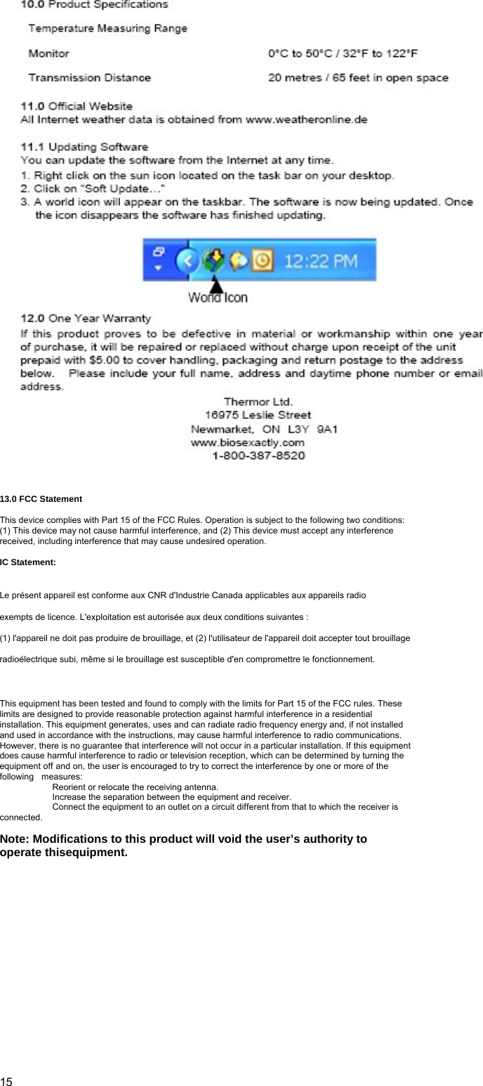    13.0 FCC Statement   This device complies with Part 15 of the FCC Rules. Operation is subject to the following two conditions: (1) This device may not cause harmful interference, and (2) This device must accept any interference received, including interference that may cause undesired operation.   IC Statement:  Le présent appareil est conforme aux CNR d&apos;Industrie Canada applicables aux appareils radio exempts de licence. L&apos;exploitation est autorisée aux deux conditions suivantes : (1) l&apos;appareil ne doit pas produire de brouillage, et (2) l&apos;utilisateur de l&apos;appareil doit accepter tout brouillage radioélectrique subi, même si le brouillage est susceptible d&apos;en compromettre le fonctionnement.  This equipment has been tested and found to comply with the limits for Part 15 of the FCC rules. These limits are designed to provide reasonable protection against harmful interference in a residential installation. This equipment generates, uses and can radiate radio frequency energy and, if not installed and used in accordance with the instructions, may cause harmful interference to radio communications. However, there is no guarantee that interference will not occur in a particular installation. If this equipment does cause harmful interference to radio or television reception, which can be determined by turning the equipment off and on, the user is encouraged to try to correct the interference by one or more of the following  measures:    Reorient or relocate the receiving antenna.     Increase the separation between the equipment and receiver.     Connect the equipment to an outlet on a circuit different from that to which the receiver is connected.   Note: Modifications to this product will void the user’s authority to operate thisequipment.                    15 