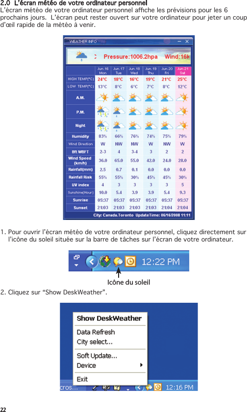 222.0L’écranmétéodevotreordinateurpersonnelL’écranmétéodevotreordinateurpersonnelachelesprévisionspourles6prochains jours.  L’écran peut rester ouvert sur votre ordinateur pour jeter un coup d’œil rapide de la météo à venir. 1.Pourouvrirl’écranmétéodevotreordinateurpersonnel,cliquezdirectementsur  l’icônedusoleilsituéesurlabarredetâchessurl’écrandevotreordinateur.Icône du soleil2.Cliquezsur“ShowDeskWeather”.