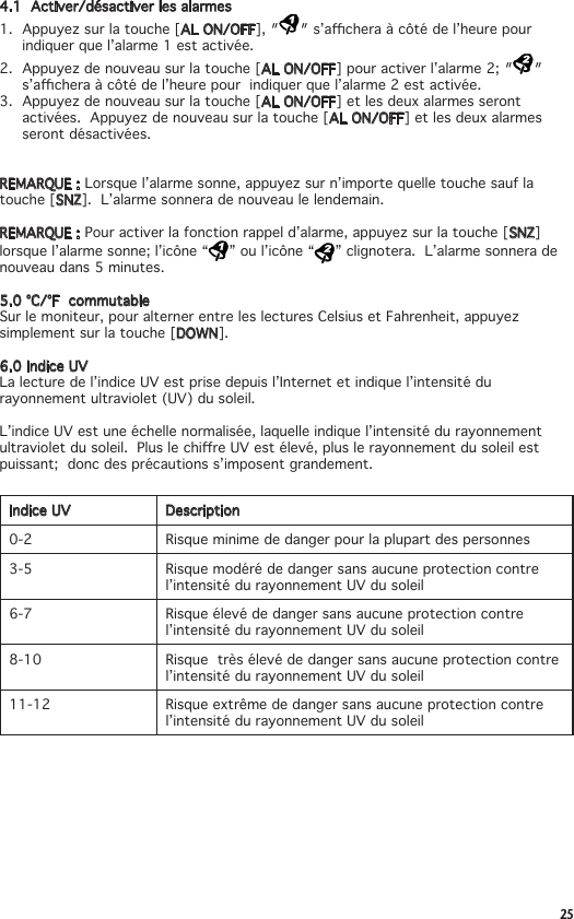 254.1  Activer/désactiver les alarmes1. Appuyezsurlatouche[AL ON/OFF],″ ″s’acheraàcôtédel’heurepourindiquer que l’alarme 1 est activée.2. Appuyezdenouveausurlatouche[AL ON/OFF]pouractiverl’alarme2;″ ″s’acheraàcôtédel’heurepourindiquerquel’alarme2estactivée.3. Appuyezdenouveausurlatouche[AL ON/OFF] et les deux alarmes seront activées.Appuyezdenouveausurlatouche[AL ON/OFF] et les deux alarmes seront désactivées.REMARQUE : Lorsquel’alarmesonne,appuyezsurn’importequelletouchesauflatouche [SNZ].  L’alarme sonnera de nouveau le lendemain.REMARQUE : Pouractiverlafonctionrappeld’alarme,appuyezsurlatouche[SNZ] lorsque l’alarme sonne; l’icône “ ” ou l’icône “ ” clignotera.  L’alarme sonnera de nouveau dans 5 minutes.5.0°C/°FcommutableSurlemoniteur,pouralternerentreleslecturesCelsiusetFahrenheit,appuyezsimplement sur la touche [DOWN].  6.0IndiceUVLa lecture de l’indice UV est prise depuis l’Internet et indique l’intensité du rayonnement ultraviolet (UV) du soleil.L’indice UV est une échelle normalisée, laquelle indique l’intensité du rayonnement ultravioletdusoleil.PluslechireUVestélevé,pluslerayonnementdusoleilestpuissant;  donc des précautions s’imposent grandement. Indice UV Description0-2 Risque minime de danger pour la plupart des personnes3-5 Risque modéré de danger sans aucune protection contre l’intensité du rayonnement UV du soleil6-7 Risque élevé de danger sans aucune protection contre l’intensité du rayonnement UV du soleil 8-10 Risque  très élevé de danger sans aucune protection contre l’intensité du rayonnement UV du soleil 11-12 Risque extrême de danger sans aucune protection contre l’intensité du rayonnement UV du soleil