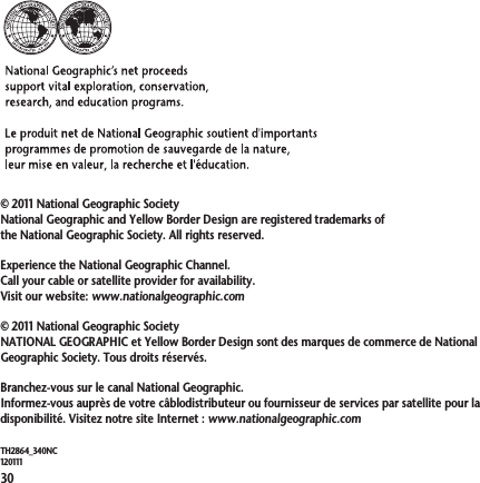 30TH2864_340NC120111© 2011 National Geographic SocietyNational Geographic and Yellow Border Design are registered trademarks of the National Geographic Society. All rights reserved.Experience the National Geographic Channel. Call your cable or satellite provider for availability.Visit our website: www.nationalgeographic.com© 2011 National Geographic SocietyNATIONAL GEOGRAPHIC et Yellow Border Design sont des marques de commerce de National Geographic Society. Tous droits réservés.Branchez-vous sur le canal National Geographic.Informez-vous auprès de votre câblodistributeur ou fournisseur de services par satellite pour la disponibilité. Visitez notre site Internet : www.nationalgeographic.com