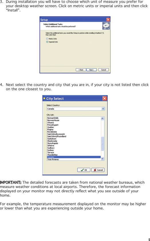 53.  During installation you will have to choose which unit of measure you prefer for your desktop weather screen. Click on metric units or imperial units and then click “Install”.4.  Next select the country and city that you are in, if your city is not listed then click on the one closest to you. IMPORTANT: The detailed forecasts are taken from national weather bureaus, which measure weather conditions at local airports. Therefore, the forecast information displayedonyourmonitormaynotdirectlyreectwhatyouseeoutsideofyourhome. For example, the temperature measurement displayed on the monitor may be higher or lower than what you are experiencing outside your home. 