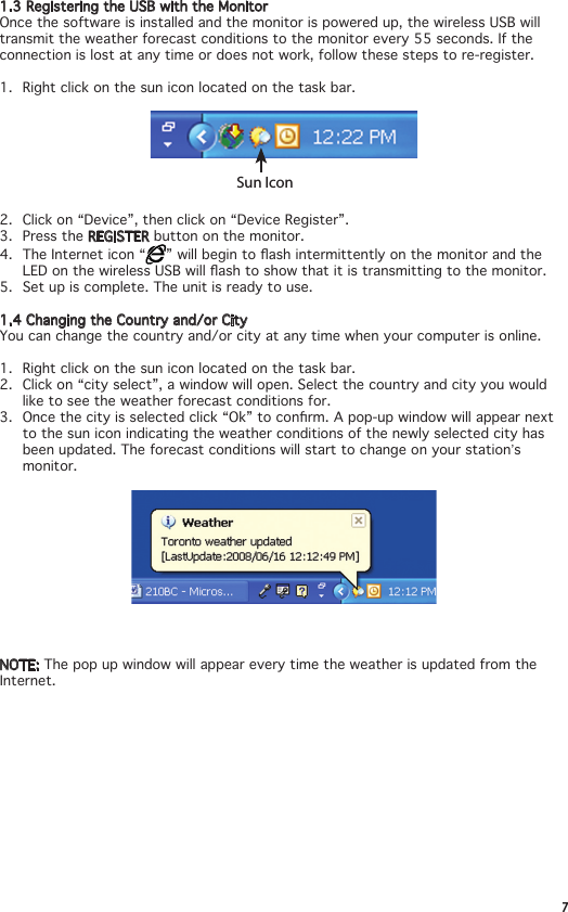 71.3 Registering the USB with the MonitorOnce the software is installed and the monitor is powered up, the wireless USB will transmit the weather forecast conditions to the monitor every 55 seconds. If the connection is lost at any time or does not work, follow these steps to re-register.1.  Right click on the sun icon located on the task bar.Sun Icon2.  Click on “Device”, then click on “Device Register”.3.  Press the REGISTER button on the monitor.4.  The Internet icon “ ”willbegintoashintermittentlyonthemonitorandtheLEDonthewirelessUSBwillashtoshowthatitistransmittingtothemonitor.5.  Set up is complete. The unit is ready to use.1.4 Changing the Country and/or CityYou can change the country and/or city at any time when your computer is online.1.  Right click on the sun icon located on the task bar.2.  Click on “city select”, a window will open. Select the country and city you would like to see the weather forecast conditions for. 3. Oncethecityisselectedclick“Ok”toconrm.Apop-upwindowwillappearnextto the sun icon indicating the weather conditions of the newly selected city has been updated. The forecast conditions will start to change on your station’s monitor.NOTE: The pop up window will appear every time the weather is updated from the Internet.