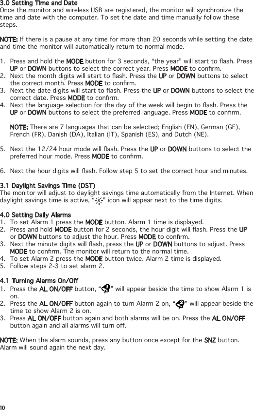 103.0SettingTimeandDateOncethemonitorandwirelessUSBareregistered,themonitorwillsynchronizethetime and date with the computer. To set the date and time manually follow these steps.NOTE:Ifthereisapauseatanytimeformorethan20secondswhilesettingthedateand time the monitor will automatically return to normal mode.1.  Press and hold the MODEbuttonfor3seconds,“theyear”willstarttoash.PressUP or DOWN buttons to select the correct year. Press MODEtoconrm.2. Nextthemonthdigitswillstarttoash.PresstheUP or DOWN buttons to select the correct month. Press MODEtoconrm.3. Nextthedatedigitswillstarttoash.PresstheUP or DOWN buttons to select the correct date. Press MODEtoconrm.4. Nextthelanguageselectionforthedayoftheweekwillbegintoash.PresstheUP or DOWN buttons to select the preferred language. Press MODEtoconrm.NOTE: There are 7 languages that can be selected; English (EN), German (GE), French (FR), Danish (DA), Italian (IT), Spanish (ES), and Dutch (NE).5. Nextthe12/24hourmodewillash.PresstheUP or DOWN buttons to select the preferred hour mode. Press MODEtoconrm.6. Nextthehourdigitswillash.Followstep5tosetthecorrecthourandminutes.3.1 Daylight Savings Time (DST)The monitor will adjust to daylight savings time automatically from the Internet. When daylight savings time is active, “ ” icon will appear next to the time digits.4.0SettingDailyAlarms1.  To set Alarm 1 press the MODE button. Alarm 1 time is displayed.2.  Press and hold MODEbuttonfor2seconds,thehourdigitwillash.PresstheUP or DOWN buttons to adjust the hour. Press MODEtoconrm.3. Nexttheminutedigitswillash,presstheUP or DOWN buttons to adjust. Press MODEtoconrm.Themonitorwillreturntothenormaltime.4.  To set Alarm 2 press the MODE button twice. Alarm 2 time is displayed.5.  Follow steps 2-3 to set alarm 2.4.1TurningAlarmsOn/O1.  Press the AL ON/OFF button, “ ” will appear beside the time to show Alarm 1 is on. 2.  Press the AL ON/OFF button again to turn Alarm 2 on, “ ” will appear beside the time to show Alarm 2 is on. 3. Press AL ON/OFF button again and both alarms will be on. Press the AL ON/OFF buttonagainandallalarmswillturno.NOTE: When the alarm sounds, press any button once except for the SNZ button. Alarm will sound again the next day.