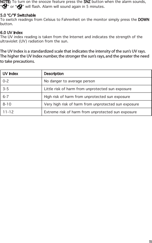 11NOTE: ToturnonthesnoozefeaturepresstheSNZ button when the alarm sounds,  “ ” or “ ”willash.Alarmwillsoundagainin5minutes.5.0°C/°FSwitchableTo switch readings from Celsius to Fahrenheit on the monitor simply press the DOWN button.6.0UVIndexThe UV index reading is taken from the Internet and indicates the strength of the ultraviolet (UV) radiation from the sun.The UV Index is a standardized scale that indicates the intensity of the sun’s UV rays. The higher the UV Index number, the stronger the sun’s rays, and the greater the need to take precautions. UV Index Description0-2 No danger to average person3-5 Little risk of harm from unprotected sun exposure6-7 High risk of harm from unprotected sun exposure 8-10 Very high risk of harm from unprotected sun exposure 11-12 Extreme risk of harm from unprotected sun exposure 